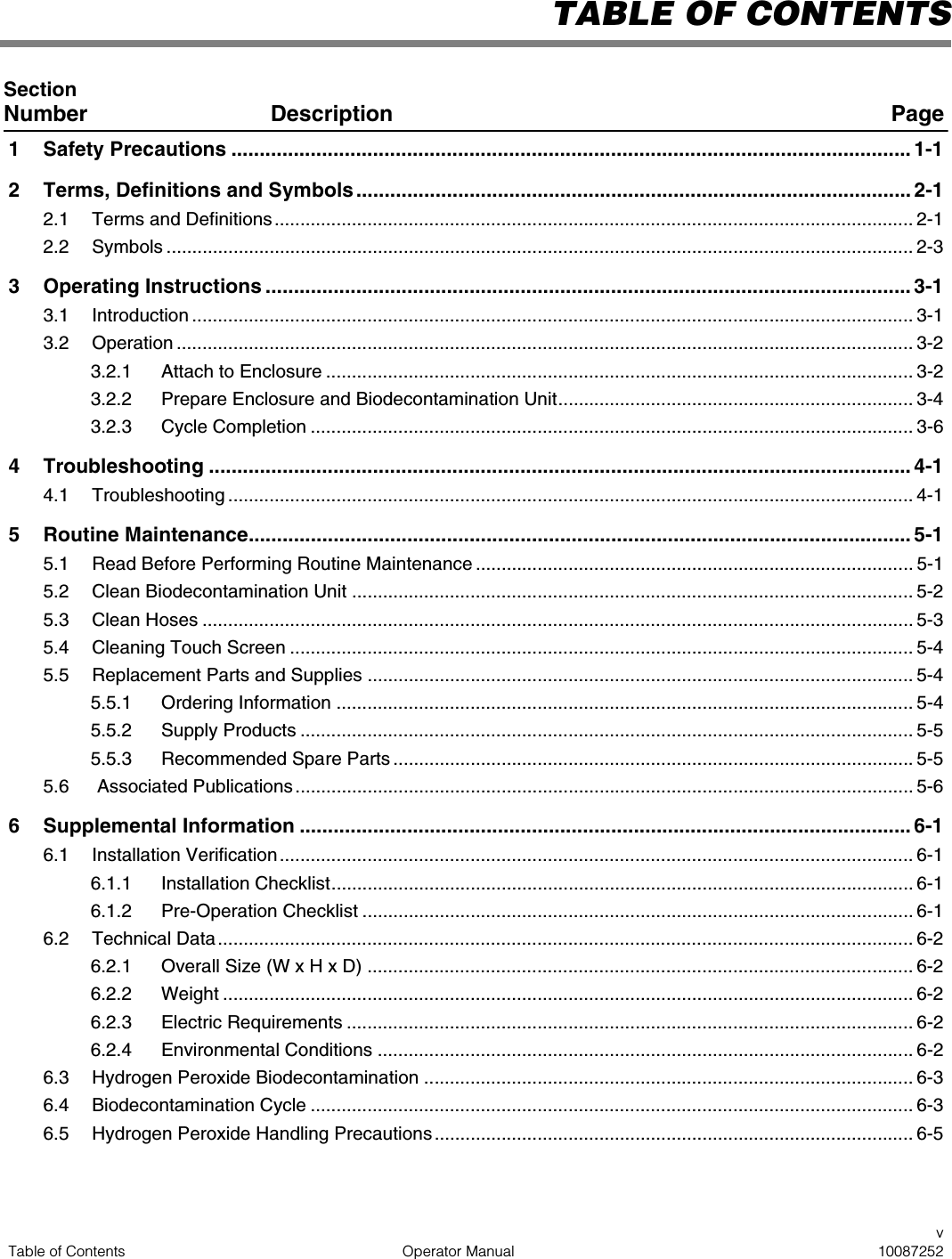 vTable of Contents Operator Manual 10087252TABLE OF CONTENTSSection Number Description Page1 Safety Precautions ........................................................................................................................ 1-12 Terms, Definitions and Symbols.................................................................................................. 2-12.1 Terms and Definitions ............................................................................................................................ 2-12.2 Symbols ................................................................................................................................................. 2-33 Operating Instructions .................................................................................................................. 3-13.1 Introduction ............................................................................................................................................ 3-13.2 Operation ............................................................................................................................................... 3-23.2.1 Attach to Enclosure .................................................................................................................. 3-23.2.2 Prepare Enclosure and Biodecontamination Unit..................................................................... 3-43.2.3 Cycle Completion ..................................................................................................................... 3-64 Troubleshooting ............................................................................................................................ 4-14.1 Troubleshooting ..................................................................................................................................... 4-15 Routine Maintenance..................................................................................................................... 5-15.1 Read Before Performing Routine Maintenance ..................................................................................... 5-15.2 Clean Biodecontamination Unit ............................................................................................................. 5-25.3 Clean Hoses .......................................................................................................................................... 5-35.4 Cleaning Touch Screen ......................................................................................................................... 5-45.5 Replacement Parts and Supplies .......................................................................................................... 5-45.5.1 Ordering Information ................................................................................................................ 5-45.5.2 Supply Products ....................................................................................................................... 5-55.5.3 Recommended Spare Parts ..................................................................................................... 5-55.6  Associated Publications........................................................................................................................ 5-66 Supplemental Information ............................................................................................................ 6-16.1 Installation Verification........................................................................................................................... 6-16.1.1 Installation Checklist................................................................................................................. 6-16.1.2 Pre-Operation Checklist ........................................................................................................... 6-16.2 Technical Data ....................................................................................................................................... 6-26.2.1 Overall Size (W x H x D) .......................................................................................................... 6-26.2.2 Weight ...................................................................................................................................... 6-26.2.3 Electric Requirements .............................................................................................................. 6-26.2.4 Environmental Conditions ........................................................................................................ 6-26.3 Hydrogen Peroxide Biodecontamination ............................................................................................... 6-36.4 Biodecontamination Cycle ..................................................................................................................... 6-36.5 Hydrogen Peroxide Handling Precautions ............................................................................................. 6-5