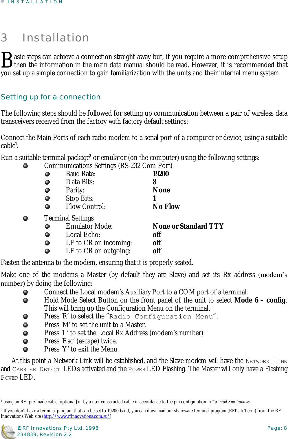INSTALLATION©©©© RF Innovations Pty Ltd, 1998 Page: 8234839, Revision 2.23 Installationasic steps can achieve a connection straight away but, if you require a more comprehensive setupthen the information in the main data manual should be read. However, it is recommended thatyou set up a simple connection to gain familiarization with the units and their internal menu system.Setting up for a connectionThe following steps should be followed for setting up communication between a pair of wireless datatransceivers received from the factory with factory default settings:Connect the Main Ports of each radio modem to a serial port of a computer or device, using a suitablecable1.Run a suitable terminal package2 or emulator (on the computer) using the following settings:Communications Settings (RS-232 Com Port)Baud Rate:  19200Data Bits:  8Parity:  NoneStop Bits:  1Flow Control:  No FlowTerminal SettingsEmulator Mode:  None or Standard TTYLocal Echo:  offLF to CR on incoming:  offLF to CR on outgoing:  offFasten the antenna to the modem, ensuring that it is properly seated.Make one of the modems a Master (by default they are Slave) and set its Rx address (modem’snumber) by doing the following:Connect the Local modem’s Auxiliary Port to a COM port of a terminal.Hold Mode Select Button on the front panel of the unit to select Mode 6 – config.This will bring up the Configuration Menu on the terminal.Press ‘R’ to select the “Radio Configuration Menu”.Press ‘M’ to set the unit to a Master.Press ‘L’ to set the Local Rx Address (modem’s number)Press ‘Esc’ (escape) twice.Press ‘Y’ to exit the Menu.At this point a Network Link will be established, and the Slave modem will have the NETWORK LINKand CARRIER DETECT LEDs activated and the POWER LED Flashing. The Master will only have a FlashingPOWER LED.                                                                        1 using an RFI pre-made cable [optional] or by a user constructed cable in accordance to the pin configuration in Technical Specifications2 If you don’t have a terminal program that can be set to 19200 baud, you can download our shareware terminal program (RFI’s InTerm) from the RFInnovations Web site (http://www.rfinnovations.com.au/).B