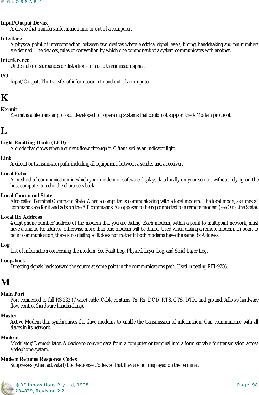 GLOSSARY©©©© RF Innovations Pty Ltd, 1998 Page: 98234839, Revision 2.2Input/Output DeviceA device that transfers information into or out of a computer.InterfaceA physical point of interconnection between two devices where electrical signal levels, timing, handshaking and pin numbersare defined. The devices, rules or convention by which one component of a system communicates with another.InterferenceUndesirable disturbances or distortions in a data transmission signal.I/O Input/Output. The transfer of information into and out of a computer.KKermitKermit is a file transfer protocol developed for operating systems that could not support the XModem protocol.LLight Emitting Diode (LED)A diode that glows when a current flows through it. Often used as an indicator light.LinkA circuit or transmission path, including all equipment, between a sender and a receiver.Local EchoA method of communication in which your modem or software displays data locally on your screen, without relying on thehost computer to echo the characters back.Local Command StateAlso called Terminal Command State. When a computer is communicating with a local modem. The local mode, assumes allcommands are for it and acts on the AT commands. As opposed to being connected to a remote modem (see On-Line State).Local Rx Address4 digit phone number/address of the modem that you are dialing. Each modem, within a point to multipoint network, musthave a unique Rx address, otherwise more than one modem will be dialed. Used when dialing a remote modem. In point topoint communication, there is no dialing so it does not matter if both modems have the same Rx Address.Log List of information concerning the modem. See Fault Log, Physical Layer Log, and Serial Layer Log.Loop-backDirecting signals back toward the source at some point in the communications path. Used in testing RFI-9256.MMain PortPort connected to full RS-232 (7 wire) cable. Cable contains Tx, Rx, DCD, RTS, CTS, DTR, and ground. Allows hardwareflow control (hardware handshaking).MasterActive Modem that synchronises the slave modems to enable the transmission of information. Can communicate with allslaves in its network.ModemModulator/Demodulator. A device to convert data from a computer or terminal into a form suitable for transmission acrossa telephone system.Modem Returns Response CodesSuppresses (when activated) the Response Codes, so that they are not displayed on the terminal.