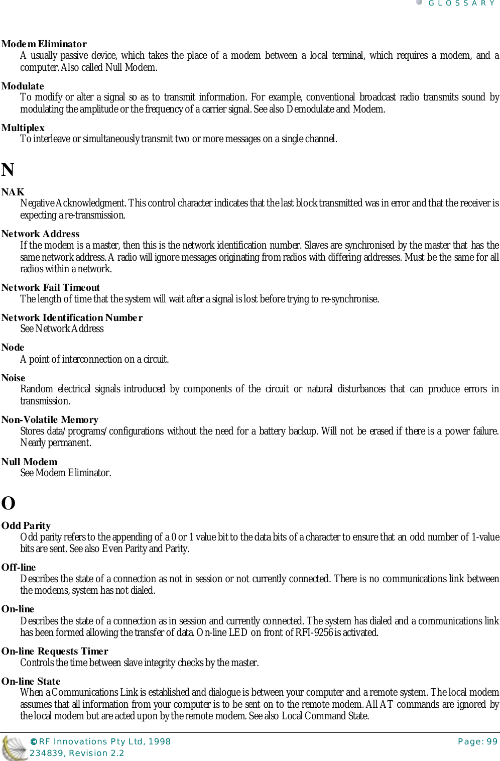 GLOSSARY©©©© RF Innovations Pty Ltd, 1998 Page: 99234839, Revision 2.2Modem EliminatorA usually passive device, which takes the place of a modem between a local terminal, which requires a modem, and acomputer. Also called Null Modem.ModulateTo modify or alter a signal so as to transmit information. For example, conventional broadcast radio transmits sound bymodulating the amplitude or the frequency of a carrier signal. See also Demodulate and Modem.MultiplexTo interleave or simultaneously transmit two or more messages on a single channel.NNAKNegative Acknowledgment. This control character indicates that the last block transmitted was in error and that the receiver isexpecting a re-transmission.Network AddressIf the modem is a master, then this is the network identification number. Slaves are synchronised by the master that has thesame network address. A radio will ignore messages originating from radios with differing addresses. Must be the same for allradios within a network.Network Fail TimeoutThe length of time that the system will wait after a signal is lost before trying to re-synchronise.Network Identification NumberSee Network AddressNodeA point of interconnection on a circuit.NoiseRandom electrical signals introduced by components of the circuit or natural disturbances that can produce errors intransmission.Non-Volatile MemoryStores data/programs/configurations without the need for a battery backup. Will not be erased if there is a power failure.Nearly permanent.Null ModemSee Modem Eliminator.OOdd ParityOdd parity refers to the appending of a 0 or 1 value bit to the data bits of a character to ensure that an odd number of 1-valuebits are sent. See also Even Parity and Parity.Off-lineDescribes the state of a connection as not in session or not currently connected. There is no communications link betweenthe modems, system has not dialed.On-lineDescribes the state of a connection as in session and currently connected. The system has dialed and a communications linkhas been formed allowing the transfer of data. On-line LED on front of RFI-9256 is activated.On-line Requests TimerControls the time between slave integrity checks by the master.On-line StateWhen a Communications Link is established and dialogue is between your computer and a remote system. The local modemassumes that all information from your computer is to be sent on to the remote modem. All AT commands are ignored bythe local modem but are acted upon by the remote modem. See also Local Command State.