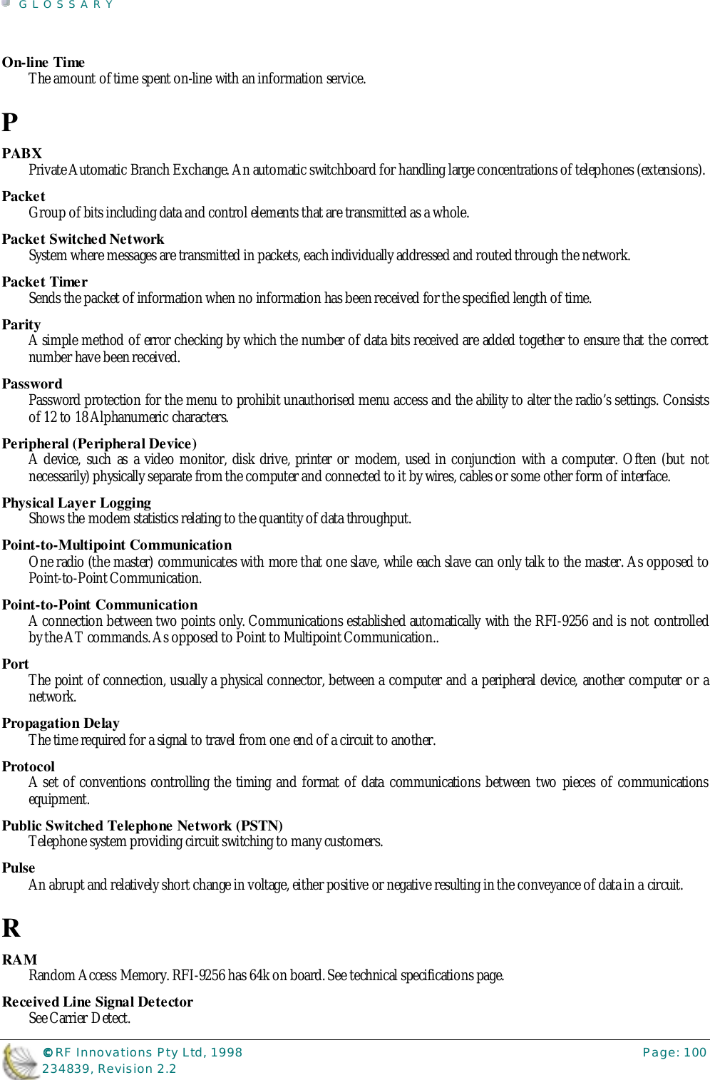 GLOSSARY©©©© RF Innovations Pty Ltd, 1998 Page: 100234839, Revision 2.2On-line TimeThe amount of time spent on-line with an information service.PPABXPrivate Automatic Branch Exchange. An automatic switchboard for handling large concentrations of telephones (extensions).PacketGroup of bits including data and control elements that are transmitted as a whole.Packet Switched NetworkSystem where messages are transmitted in packets, each individually addressed and routed through the network.Packet TimerSends the packet of information when no information has been received for the specified length of time.ParityA simple method of error checking by which the number of data bits received are added together to ensure that the correctnumber have been received.PasswordPassword protection for the menu to prohibit unauthorised menu access and the ability to alter the radio’s settings. Consistsof 12 to 18 Alphanumeric characters.Peripheral (Peripheral Device)A device, such as a video monitor, disk drive, printer or modem, used in conjunction with a computer. Often (but notnecessarily) physically separate from the computer and connected to it by wires, cables or some other form of interface.Physical Layer LoggingShows the modem statistics relating to the quantity of data throughput.Point-to-Multipoint CommunicationOne radio (the master) communicates with more that one slave, while each slave can only talk to the master. As opposed toPoint-to-Point Communication.Point-to-Point CommunicationA connection between two points only. Communications established automatically with the RFI-9256 and is not controlledby the AT commands. As opposed to Point to Multipoint Communication..PortThe point of connection, usually a physical connector, between a computer and a peripheral device, another computer or anetwork.Propagation DelayThe time required for a signal to travel from one end of a circuit to another.ProtocolA set of conventions controlling the timing and format of data communications between two pieces of communicationsequipment.Public Switched Telephone Network (PSTN)Telephone system providing circuit switching to many customers.PulseAn abrupt and relatively short change in voltage, either positive or negative resulting in the conveyance of data in a circuit.RRAMRandom Access Memory. RFI-9256 has 64k on board. See technical specifications page.Received Line Signal DetectorSee Carrier Detect.