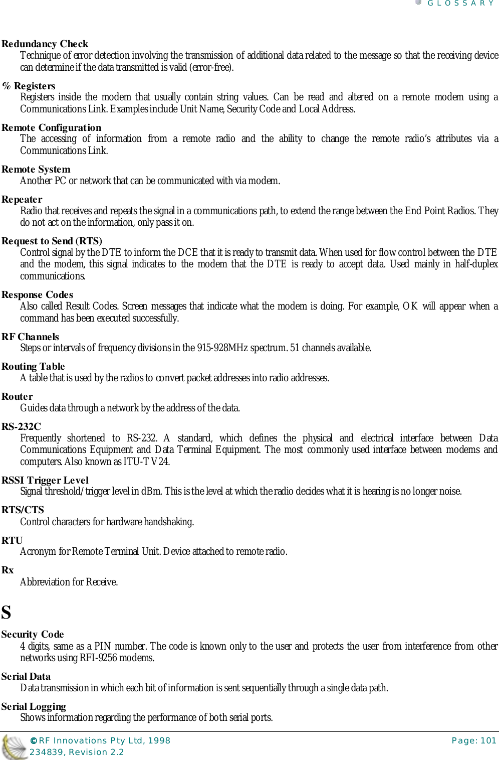 GLOSSARY©©©© RF Innovations Pty Ltd, 1998 Page: 101234839, Revision 2.2Redundancy CheckTechnique of error detection involving the transmission of additional data related to the message so that the receiving devicecan determine if the data transmitted is valid (error-free).% RegistersRegisters inside the modem that usually contain string values. Can be read and altered on a remote modem using aCommunications Link. Examples include Unit Name, Security Code and Local Address.Remote ConfigurationThe accessing of information from a remote radio and the ability to change the remote radio’s attributes via aCommunications Link.Remote SystemAnother PC or network that can be communicated with via modem.RepeaterRadio that receives and repeats the signal in a communications path, to extend the range between the End Point Radios. Theydo not act on the information, only pass it on.Request to Send (RTS)Control signal by the DTE to inform the DCE that it is ready to transmit data. When used for flow control between the DTEand the modem, this signal indicates to the modem that the DTE is ready to accept data. Used mainly in half-duplexcommunications.Response CodesAlso called Result Codes. Screen messages that indicate what the modem is doing. For example, OK will appear when acommand has been executed successfully.RF ChannelsSteps or intervals of frequency divisions in the 915-928MHz spectrum. 51 channels available.Routing TableA table that is used by the radios to convert packet addresses into radio addresses.RouterGuides data through a network by the address of the data.RS-232CFrequently shortened to RS-232. A standard, which defines the physical and electrical interface between DataCommunications Equipment and Data Terminal Equipment. The most commonly used interface between modems andcomputers. Also known as ITU-T V24.RSSI Trigger LevelSignal threshold/trigger level in dBm. This is the level at which the radio decides what it is hearing is no longer noise.RTS/CTSControl characters for hardware handshaking.RTUAcronym for Remote Terminal Unit. Device attached to remote radio.Rx Abbreviation for Receive.SSecurity Code4 digits, same as a PIN number. The code is known only to the user and protects the user from interference from othernetworks using RFI-9256 modems.Serial DataData transmission in which each bit of information is sent sequentially through a single data path.Serial LoggingShows information regarding the performance of both serial ports.