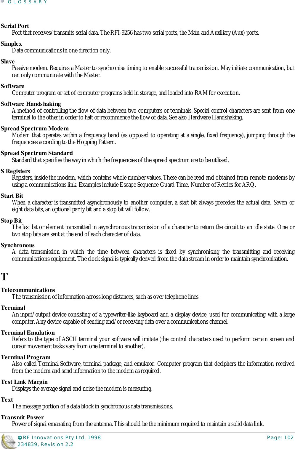 GLOSSARY©©©© RF Innovations Pty Ltd, 1998 Page: 102234839, Revision 2.2Serial PortPort that receives/transmits serial data. The RFI-9256 has two serial ports, the Main and Auxiliary (Aux) ports.SimplexData communications in one direction only.SlavePassive modem. Requires a Master to synchronise timing to enable successful transmission. May initiate communication, butcan only communicate with the Master.SoftwareComputer program or set of computer programs held in storage, and loaded into RAM for execution.Software HandshakingA method of controlling the flow of data between two computers or terminals. Special control characters are sent from oneterminal to the other in order to halt or recommence the flow of data. See also Hardware Handshaking.Spread Spectrum ModemModem that operates within a frequency band (as opposed to operating at a single, fixed frequency), jumping through thefrequencies according to the Hopping Pattern.Spread Spectrum StandardStandard that specifies the way in which the frequencies of the spread spectrum are to be utilised.S RegistersRegisters, inside the modem, which contains whole number values. These can be read and obtained from remote modems byusing a communications link. Examples include Escape Sequence Guard Time, Number of Retries for ARQ.Start BitWhen a character is transmitted asynchronously to another computer, a start bit always precedes the actual data. Seven oreight data bits, an optional parity bit and a stop bit will follow.Stop BitThe last bit or element transmitted in asynchronous transmission of a character to return the circuit to an idle state. One ortwo stop bits are sent at the end of each character of data.SynchronousA data transmission in which the time between characters is fixed by synchronising the transmitting and receivingcommunications equipment. The clock signal is typically derived from the data stream in order to maintain synchronisation.TTelecommunicationsThe transmission of information across long distances, such as over telephone lines.TerminalAn input/output device consisting of a typewriter-like keyboard and a display device, used for communicating with a largecomputer. Any device capable of sending and/or receiving data over a communications channel.Terminal EmulationRefers to the type of ASCII terminal your software will imitate (the control characters used to perform certain screen andcursor movement tasks vary from one terminal to another).Terminal ProgramAlso called Terminal Software, terminal package, and emulator. Computer program that deciphers the information receivedfrom the modem and send information to the modem as required.Test Link MarginDisplays the average signal and noise the modem is measuring.TextThe message portion of a data block in synchronous data transmissions.Transmit PowerPower of signal emanating from the antenna. This should be the minimum required to maintain a solid data link.