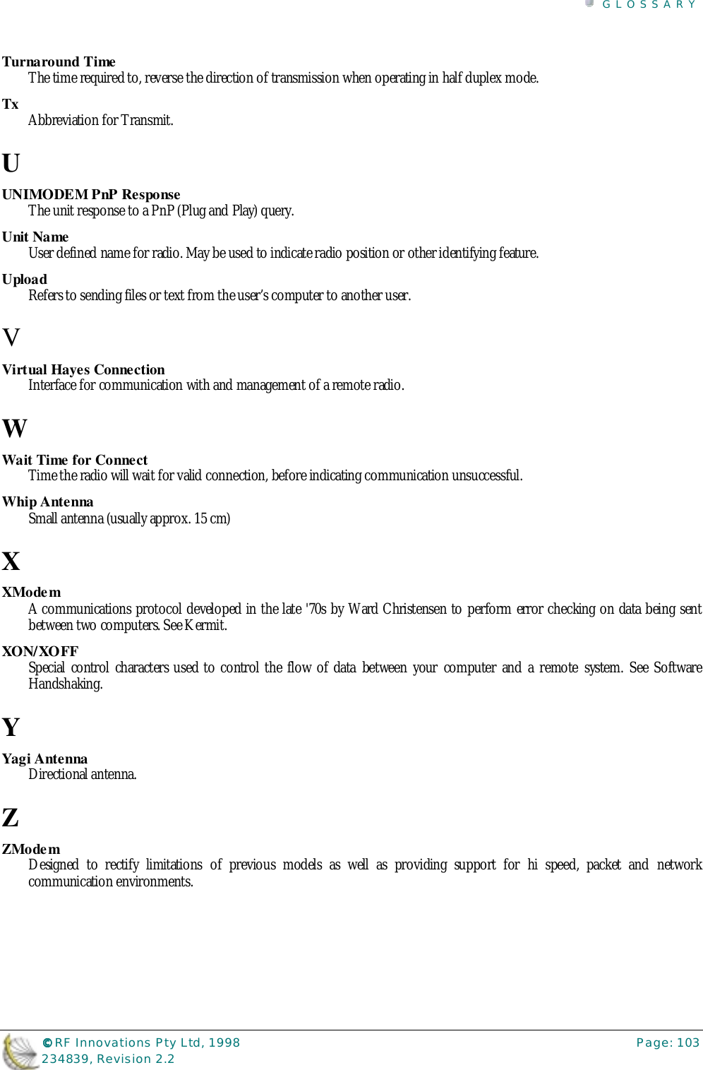 GLOSSARY©©©© RF Innovations Pty Ltd, 1998 Page: 103234839, Revision 2.2Turnaround TimeThe time required to, reverse the direction of transmission when operating in half duplex mode.Tx Abbreviation for Transmit.UUNIMODEM PnP ResponseThe unit response to a PnP (Plug and Play) query.Unit NameUser defined name for radio. May be used to indicate radio position or other identifying feature.UploadRefers to sending files or text from the user’s computer to another user.VVirtual Hayes ConnectionInterface for communication with and management of a remote radio.WWait Time for ConnectTime the radio will wait for valid connection, before indicating communication unsuccessful.Whip AntennaSmall antenna (usually approx. 15 cm)XXModemA communications protocol developed in the late &apos;70s by Ward Christensen to perform error checking on data being sentbetween two computers. See Kermit.XON/XOFFSpecial control characters used to control the flow of data between your computer and a remote system. See SoftwareHandshaking.YYagi AntennaDirectional antenna.ZZModemDesigned to rectify limitations of previous models as well as providing support for hi speed, packet and networkcommunication environments.
