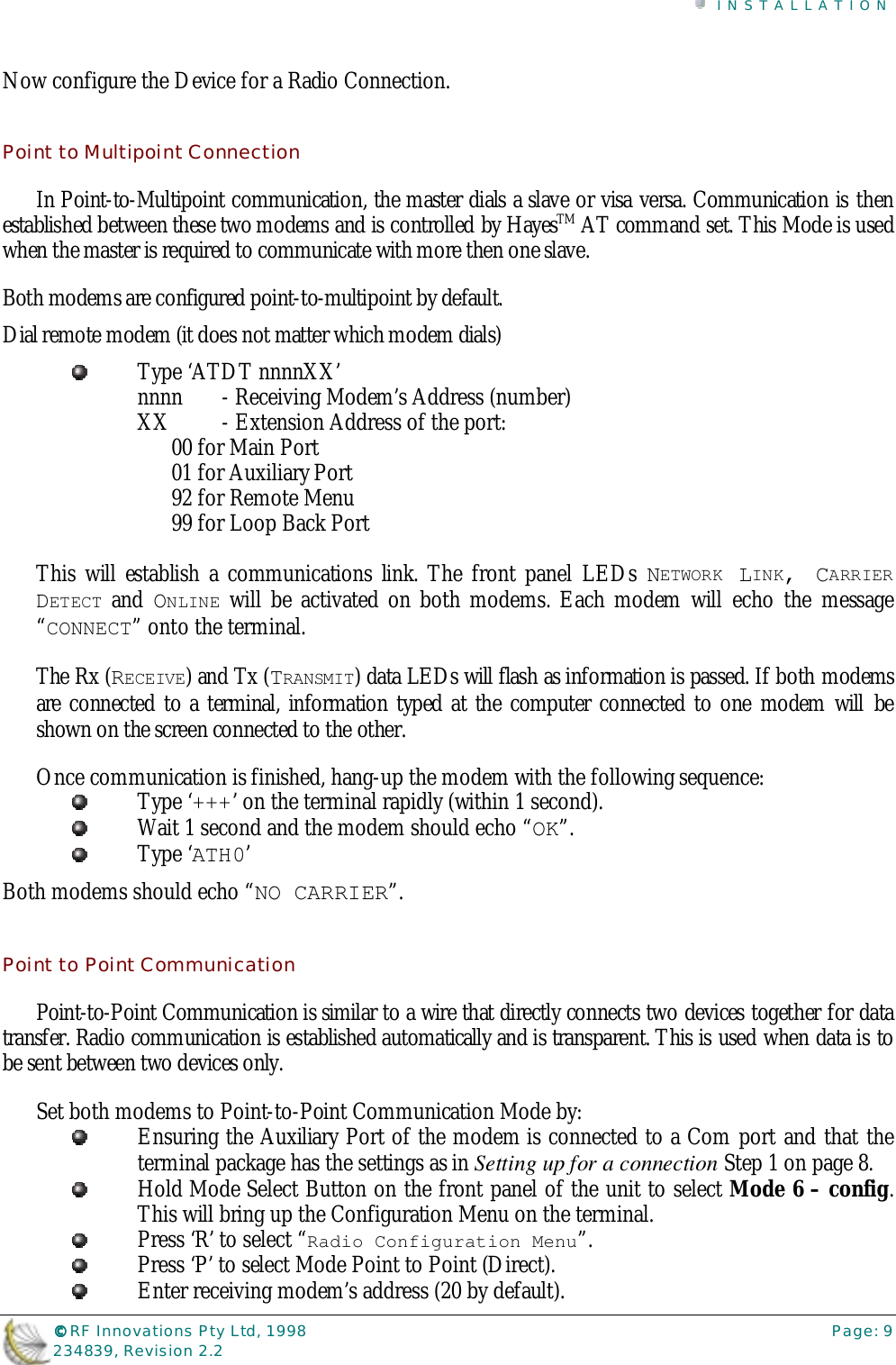 INSTALLATION©©©© RF Innovations Pty Ltd, 1998 Page: 9234839, Revision 2.2Now configure the Device for a Radio Connection.Point to Multipoint ConnectionIn Point-to-Multipoint communication, the master dials a slave or visa versa. Communication is thenestablished between these two modems and is controlled by HayesTM AT command set. This Mode is usedwhen the master is required to communicate with more then one slave.Both modems are configured point-to-multipoint by default.Dial remote modem (it does not matter which modem dials)Type ‘ATDT nnnnXX’nnnn - Receiving Modem’s Address (number)XX - Extension Address of the port:00 for Main Port01 for Auxiliary Port92 for Remote Menu99 for Loop Back PortThis will establish a communications link. The front panel LEDs NETWORK  LINK, CARRIERDETECT and ONLINE will be activated on both modems. Each modem will echo the message“CONNECT” onto the terminal.The Rx (RECEIVE) and Tx (TRANSMIT) data LEDs will flash as information is passed. If both modemsare connected to a terminal, information typed at the computer connected to one modem will beshown on the screen connected to the other.Once communication is finished, hang-up the modem with the following sequence:Type ‘+++’ on the terminal rapidly (within 1 second).Wait 1 second and the modem should echo “OK”.Type ‘ATH0’Both modems should echo “NO CARRIER”.Point to Point CommunicationPoint-to-Point Communication is similar to a wire that directly connects two devices together for datatransfer. Radio communication is established automatically and is transparent. This is used when data is tobe sent between two devices only.Set both modems to Point-to-Point Communication Mode by:Ensuring the Auxiliary Port of the modem is connected to a Com port and that theterminal package has the settings as in Setting up for a connection Step 1 on page 8.Hold Mode Select Button on the front panel of the unit to select Mode 6 – config.This will bring up the Configuration Menu on the terminal.Press ‘R’ to select “Radio Configuration Menu”.Press ‘P’ to select Mode Point to Point (Direct).Enter receiving modem’s address (20 by default).