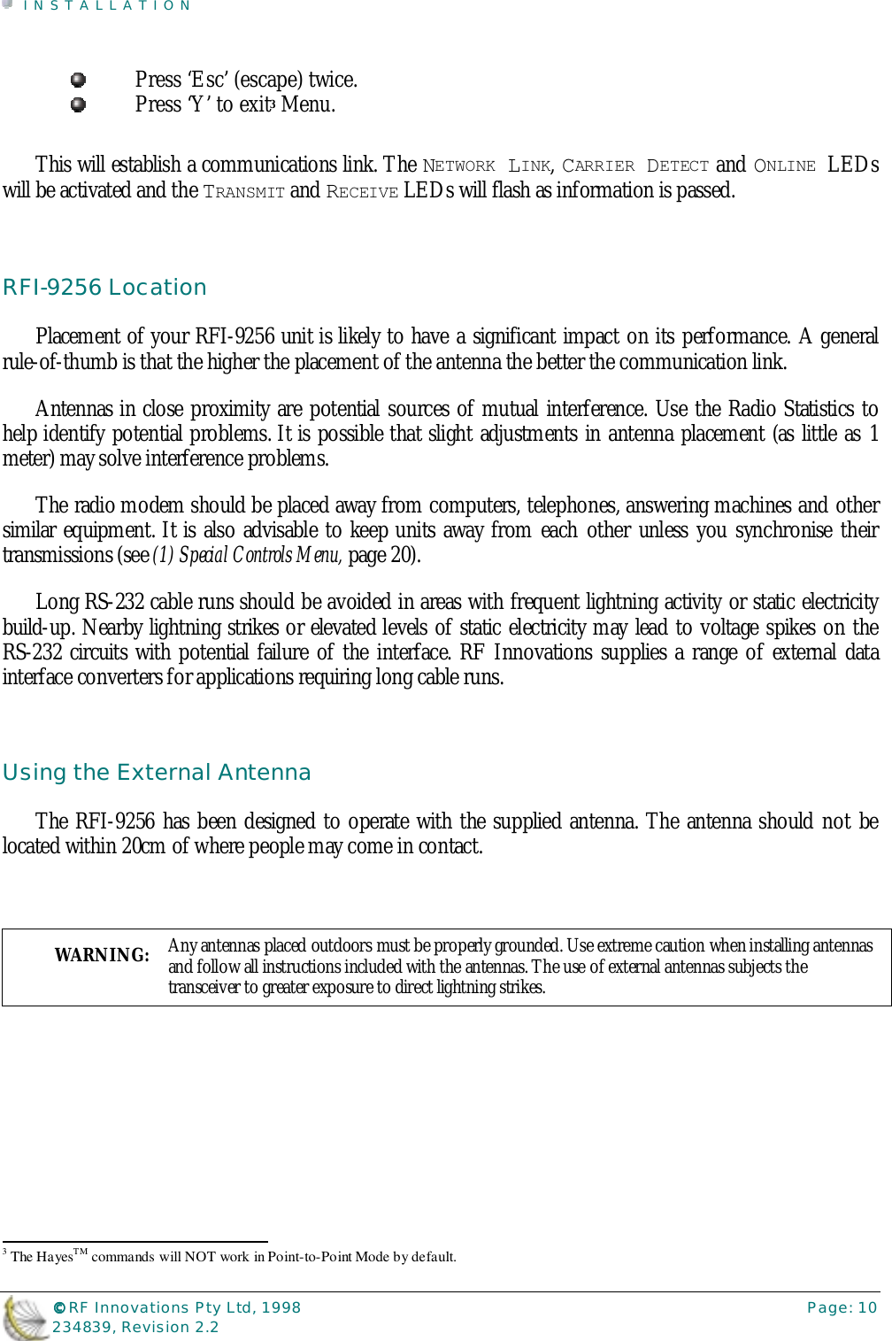 INSTALLATION©©©© RF Innovations Pty Ltd, 1998 Page: 10234839, Revision 2.2Press ‘Esc’ (escape) twice.Press ‘Y’ to exit3 Menu.This will establish a communications link. The NETWORK LINK, CARRIER DETECT and ONLINE LEDswill be activated and the TRANSMIT and RECEIVE LEDs will flash as information is passed.RFI-9256 LocationPlacement of your RFI-9256 unit is likely to have a significant impact on its performance. A generalrule-of-thumb is that the higher the placement of the antenna the better the communication link.Antennas in close proximity are potential sources of mutual interference. Use the Radio Statistics tohelp identify potential problems. It is possible that slight adjustments in antenna placement (as little as 1meter) may solve interference problems.The radio modem should be placed away from computers, telephones, answering machines and othersimilar equipment. It is also advisable to keep units away from each other unless you synchronise theirtransmissions (see (1) Special Controls Menu, page 20).Long RS-232 cable runs should be avoided in areas with frequent lightning activity or static electricitybuild-up. Nearby lightning strikes or elevated levels of static electricity may lead to voltage spikes on theRS-232 circuits with potential failure of the interface. RF Innovations supplies a range of external datainterface converters for applications requiring long cable runs.Using the External AntennaThe RFI-9256 has been designed to operate with the supplied antenna. The antenna should not belocated within 20cm of where people may come in contact.WARNING: Any antennas placed outdoors must be properly grounded. Use extreme caution when installing antennasand follow all instructions included with the antennas. The use of external antennas subjects thetransceiver to greater exposure to direct lightning strikes.                                                                        3 The HayesTM commands will NOT work in Point-to-Point Mode by default.