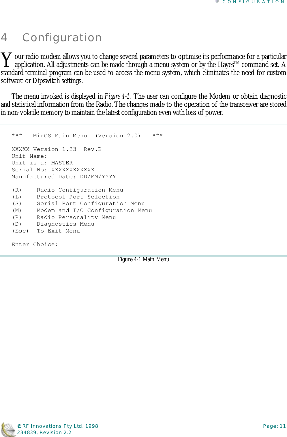 CONFIGURATION©©©© RF Innovations Pty Ltd, 1998 Page: 11234839, Revision 2.24 Configurationour radio modem allows you to change several parameters to optimise its performance for a particularapplication. All adjustments can be made through a menu system or by the HayesTM command set. Astandard terminal program can be used to access the menu system, which eliminates the need for customsoftware or Dipswitch settings.The menu invoked is displayed in Figure 4-1. The user can configure the Modem or obtain diagnosticand statistical information from the Radio. The changes made to the operation of the transceiver are storedin non-volatile memory to maintain the latest configuration even with loss of power.***   MirOS Main Menu  (Version 2.0)   ***XXXXX Version 1.23  Rev.BUnit Name:Unit is a: MASTERSerial No: XXXXXXXXXXXXManufactured Date: DD/MM/YYYY(R)    Radio Configuration Menu(L)    Protocol Port Selection(S)    Serial Port Configuration Menu(M)    Modem and I/O Configuration Menu(P)    Radio Personality Menu(D)    Diagnostics Menu(Esc)  To Exit MenuEnter Choice:Figure 4-1 Main MenuY
