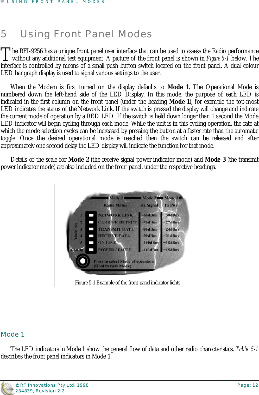 USING FRONT PANEL MODES©©©© RF Innovations Pty Ltd, 1998 Page: 12234839, Revision 2.25 Using Front Panel Modeshe RFI-9256 has a unique front panel user interface that can be used to assess the Radio performancewithout any additional test equipment. A picture of the front panel is shown in Figure 5-1 below. Theinterface is controlled by means of a small push button switch located on the front panel. A dual colourLED bar graph display is used to signal various settings to the user.When the Modem is first turned on the display defaults to Mode 1. The Operational Mode isnumbered down the left-hand side of the LED Display. In this mode, the purpose of each LED isindicated in the first column on the front panel (under the heading Mode 1), for example the top-mostLED indicates the status of the Network Link. If the switch is pressed the display will change and indicatethe current mode of operation by a RED LED. If the switch is held down longer than 1 second the ModeLED indicator will begin cycling through each mode. While the unit is in this cycling operation, the rate atwhich the mode selection cycles can be increased by pressing the button at a faster rate than the automatictoggle. Once the desired operational mode is reached then the switch can be released and afterapproximately one second delay the LED display will indicate the function for that mode.Details of the scale for Mode 2 (the receive signal power indicator mode) and Mode 3 (the transmitpower indicator mode) are also included on the front panel, under the respective headings.Mode 1The LED indicators in Mode 1 show the general flow of data and other radio characteristics. Table  5-1describes the front panel indicators in Mode 1.TFigure 5-1 Example of the front panel indicator lights