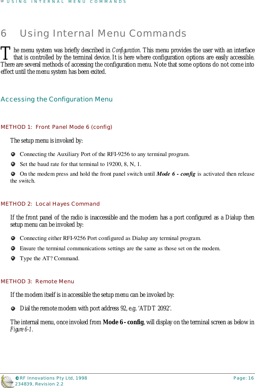 USING INTERNAL MENU COMMANDS©©©© RF Innovations Pty Ltd, 1998 Page: 16234839, Revision 2.26 Using Internal Menu Commandshe menu system was briefly described in Configuration. This menu provides the user with an interfacethat is controlled by the terminal device. It is here where configuration options are easily accessible.There are several methods of accessing the configuration menu. Note that some options do not come intoeffect until the menu system has been exited.Accessing the Configuration MenuMETHOD 1:  Front Panel Mode 6 (config)The setup menu is invoked by:Connecting the Auxiliary Port of the RFI-9256 to any terminal program.Set the baud rate for that terminal to 19200, 8, N, 1.On the modem press and hold the front panel switch until Mode 6 - config is activated then releasethe switch.METHOD 2:  Local Hayes CommandIf the front panel of the radio is inaccessible and the modem has a port configured as a Dialup thensetup menu can be invoked by:Connecting either RFI-9256 Port configured as Dialup any terminal program.Ensure the terminal communications settings are the same as those set on the modem.Type the AT? Command.METHOD 3:  Remote MenuIf the modem itself is in accessible the setup menu can be invoked by:Dial the remote modem with port address 92, e.g. ‘ATDT 2092’.The internal menu, once invoked from Mode 6 - config, will display on the terminal screen as below inFigure 6-1.T