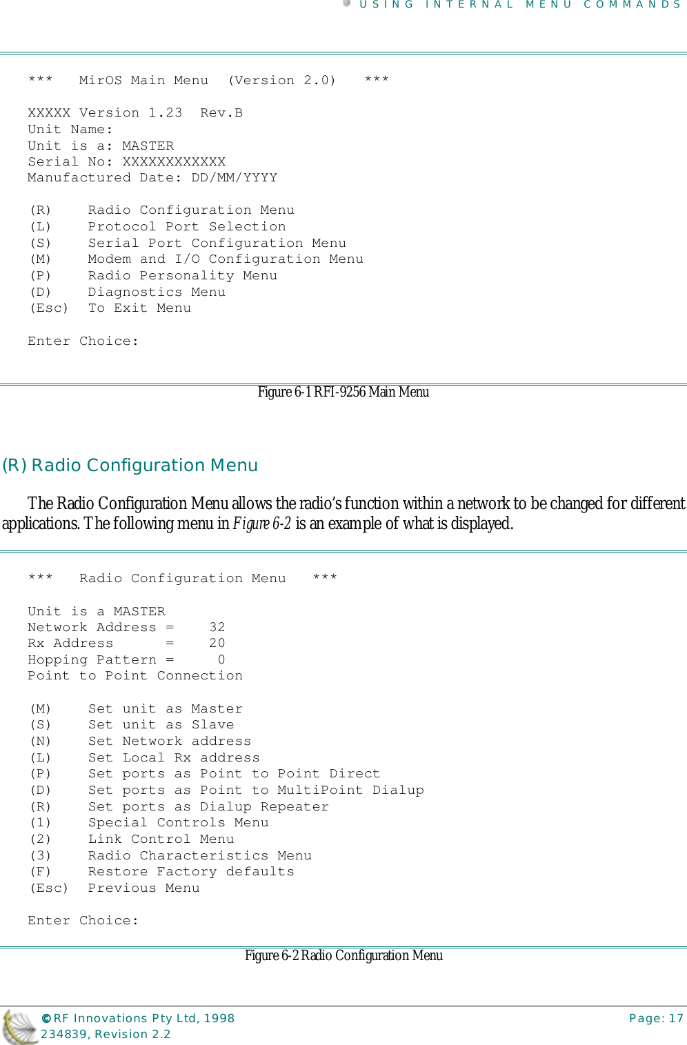 USING INTERNAL MENU COMMANDS©©©© RF Innovations Pty Ltd, 1998 Page: 17234839, Revision 2.2***   MirOS Main Menu  (Version 2.0)   ***XXXXX Version 1.23  Rev.BUnit Name:Unit is a: MASTERSerial No: XXXXXXXXXXXXManufactured Date: DD/MM/YYYY(R)    Radio Configuration Menu(L)    Protocol Port Selection(S)    Serial Port Configuration Menu(M)    Modem and I/O Configuration Menu(P)    Radio Personality Menu(D)    Diagnostics Menu(Esc)  To Exit MenuEnter Choice:Figure 6-1 RFI-9256 Main Menu(R) Radio Configuration MenuThe Radio Configuration Menu allows the radio’s function within a network to be changed for differentapplications. The following menu in Figure 6-2 is an example of what is displayed.***   Radio Configuration Menu   ***Unit is a MASTERNetwork Address =    32Rx Address      =    20Hopping Pattern =     0Point to Point Connection(M)    Set unit as Master(S)    Set unit as Slave(N)    Set Network address(L)    Set Local Rx address(P)    Set ports as Point to Point Direct(D)    Set ports as Point to MultiPoint Dialup(R)    Set ports as Dialup Repeater(1)    Special Controls Menu(2)    Link Control Menu(3)    Radio Characteristics Menu(F)    Restore Factory defaults(Esc)  Previous MenuEnter Choice:Figure 6-2 Radio Configuration Menu