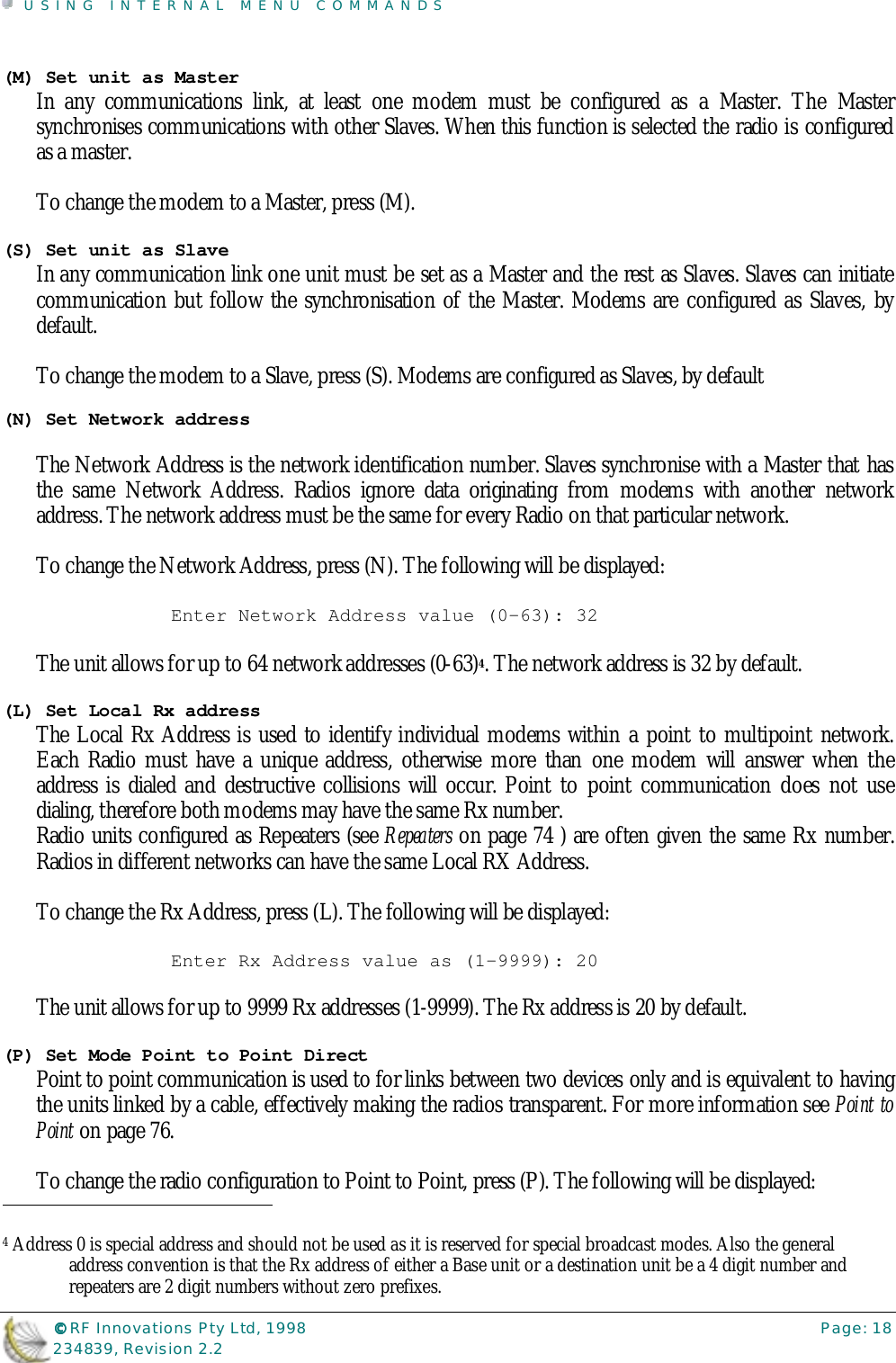 USING INTERNAL MENU COMMANDS©©©© RF Innovations Pty Ltd, 1998 Page: 18234839, Revision 2.2(M) Set unit as MasterIn any communications link, at least one modem must be configured as a Master. The Mastersynchronises communications with other Slaves. When this function is selected the radio is configuredas a master.To change the modem to a Master, press (M).(S) Set unit as SlaveIn any communication link one unit must be set as a Master and the rest as Slaves. Slaves can initiatecommunication but follow the synchronisation of the Master. Modems are configured as Slaves, bydefault.To change the modem to a Slave, press (S). Modems are configured as Slaves, by default(N) Set Network addressThe Network Address is the network identification number. Slaves synchronise with a Master that hasthe same Network Address. Radios ignore data originating from modems with another networkaddress. The network address must be the same for every Radio on that particular network.To change the Network Address, press (N). The following will be displayed:Enter Network Address value (0-63): 32The unit allows for up to 64 network addresses (0-63)4. The network address is 32 by default.(L) Set Local Rx addressThe Local Rx Address is used to identify individual modems within a point to multipoint network.Each Radio must have a unique address, otherwise more than one modem will answer when theaddress is dialed and destructive collisions will occur. Point to point communication does not usedialing, therefore both modems may have the same Rx number.Radio units configured as Repeaters (see Repeaters on page 74 ) are often given the same Rx number.Radios in different networks can have the same Local RX Address.To change the Rx Address, press (L). The following will be displayed:Enter Rx Address value as (1-9999): 20The unit allows for up to 9999 Rx addresses (1-9999). The Rx address is 20 by default.(P) Set Mode Point to Point DirectPoint to point communication is used to for links between two devices only and is equivalent to havingthe units linked by a cable, effectively making the radios transparent. For more information see Point toPoint on page 76.To change the radio configuration to Point to Point, press (P). The following will be displayed:                                                                        4 Address 0 is special address and should not be used as it is reserved for special broadcast modes. Also the generaladdress convention is that the Rx address of either a Base unit or a destination unit be a 4 digit number andrepeaters are 2 digit numbers without zero prefixes.