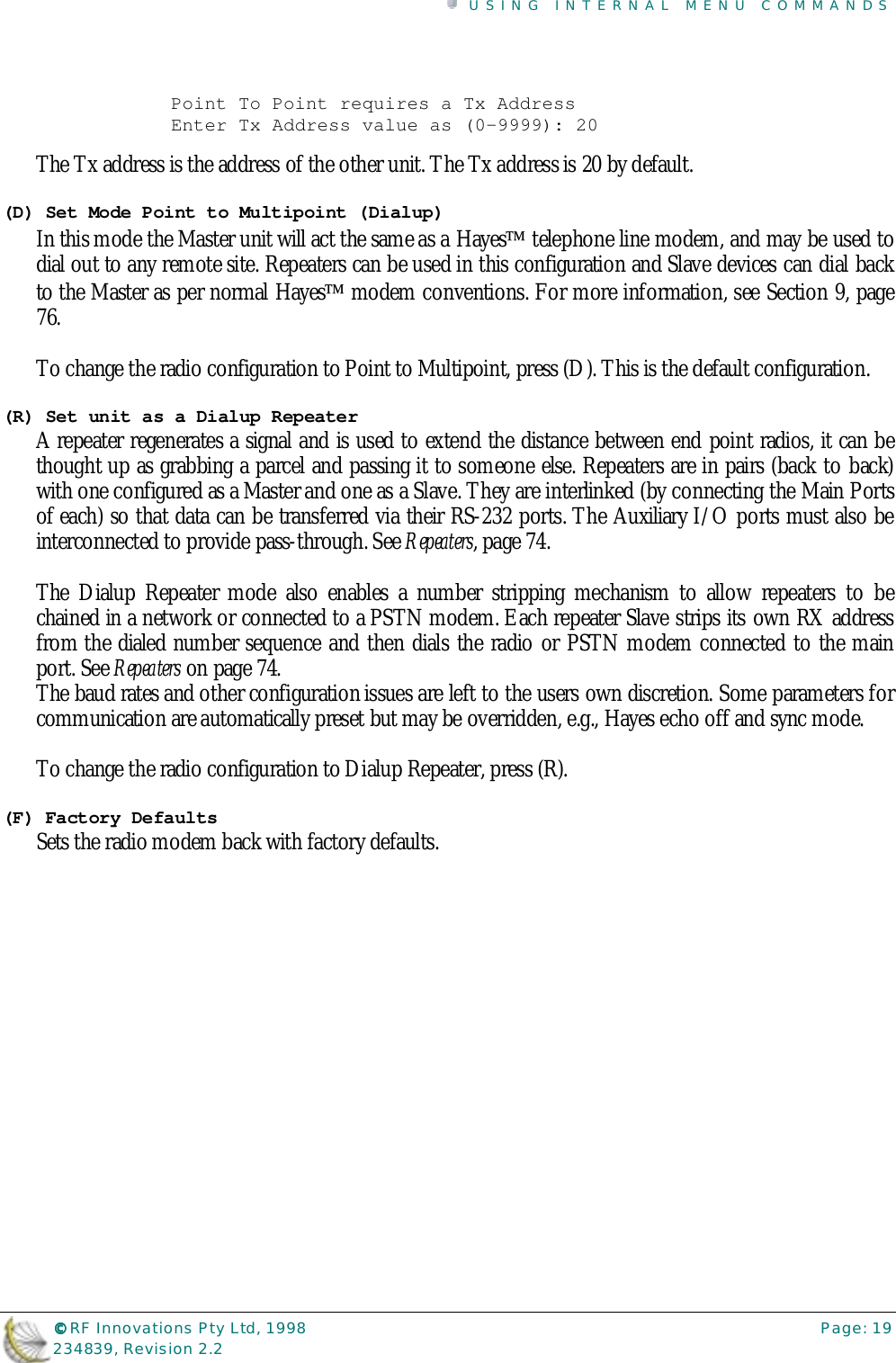 USING INTERNAL MENU COMMANDS©©©© RF Innovations Pty Ltd, 1998 Page: 19234839, Revision 2.2Point To Point requires a Tx AddressEnter Tx Address value as (0-9999): 20The Tx address is the address of the other unit. The Tx address is 20 by default.(D) Set Mode Point to Multipoint (Dialup)In this mode the Master unit will act the same as a Hayes telephone line modem, and may be used todial out to any remote site. Repeaters can be used in this configuration and Slave devices can dial backto the Master as per normal Hayes modem conventions. For more information, see Section 9, page76.To change the radio configuration to Point to Multipoint, press (D). This is the default configuration.(R) Set unit as a Dialup RepeaterA repeater regenerates a signal and is used to extend the distance between end point radios, it can bethought up as grabbing a parcel and passing it to someone else. Repeaters are in pairs (back to back)with one configured as a Master and one as a Slave. They are interlinked (by connecting the Main Portsof each) so that data can be transferred via their RS-232 ports. The Auxiliary I/O ports must also beinterconnected to provide pass-through. See Repeaters, page 74.The Dialup Repeater mode also enables a number stripping mechanism to allow repeaters to bechained in a network or connected to a PSTN modem. Each repeater Slave strips its own RX addressfrom the dialed number sequence and then dials the radio or PSTN modem connected to the mainport. See Repeaters on page 74.The baud rates and other configuration issues are left to the users own discretion. Some parameters forcommunication are automatically preset but may be overridden, e.g., Hayes echo off and sync mode.To change the radio configuration to Dialup Repeater, press (R).(F) Factory DefaultsSets the radio modem back with factory defaults.