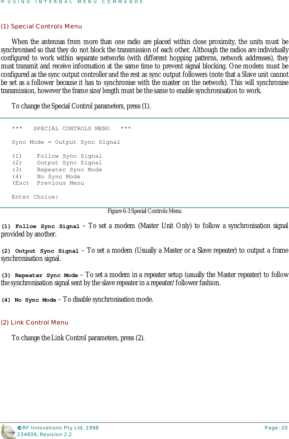 USING INTERNAL MENU COMMANDS©©©© RF Innovations Pty Ltd, 1998 Page: 20234839, Revision 2.2(1) Special Controls MenuWhen the antennas from more than one radio are placed within close proximity, the units must besynchronised so that they do not block the transmission of each other. Although the radios are individuallyconfigured to work within separate networks (with different hopping patterns, network addresses), theymust transmit and receive information at the same time to prevent signal blocking. One modem must beconfigured as the sync output controller and the rest as sync output followers (note that a Slave unit cannotbe set as a follower because it has to synchronise with the master on the network). This will synchronisetransmission, however the frame size/length must be the same to enable synchronisation to work.To change the Special Control parameters, press (1).***   SPECIAL CONTROLS MENU   ***Sync Mode = Output Sync Signal(1)    Follow Sync Signal(2)    Output Sync Signal(3)    Repeater Sync Mode(4)    No Sync Mode(Esc)  Previous MenuEnter Choice:Figure 6-3 Special Controls Menu(1) Follow Sync Signal – To set a modem (Master Unit Only) to follow a synchronisation signalprovided by another.(2) Output Sync Signal – To set a modem (Usually a Master or a Slave repeater) to output a framesynchronisation signal.(3) Repeater Sync Mode – To set a modem in a repeater setup (usually the Master repeater) to followthe synchronisation signal sent by the slave repeater in a repeater/follower fashion.(4) No Sync Mode – To disable synchronisation mode.(2) Link Control MenuTo change the Link Control parameters, press (2).
