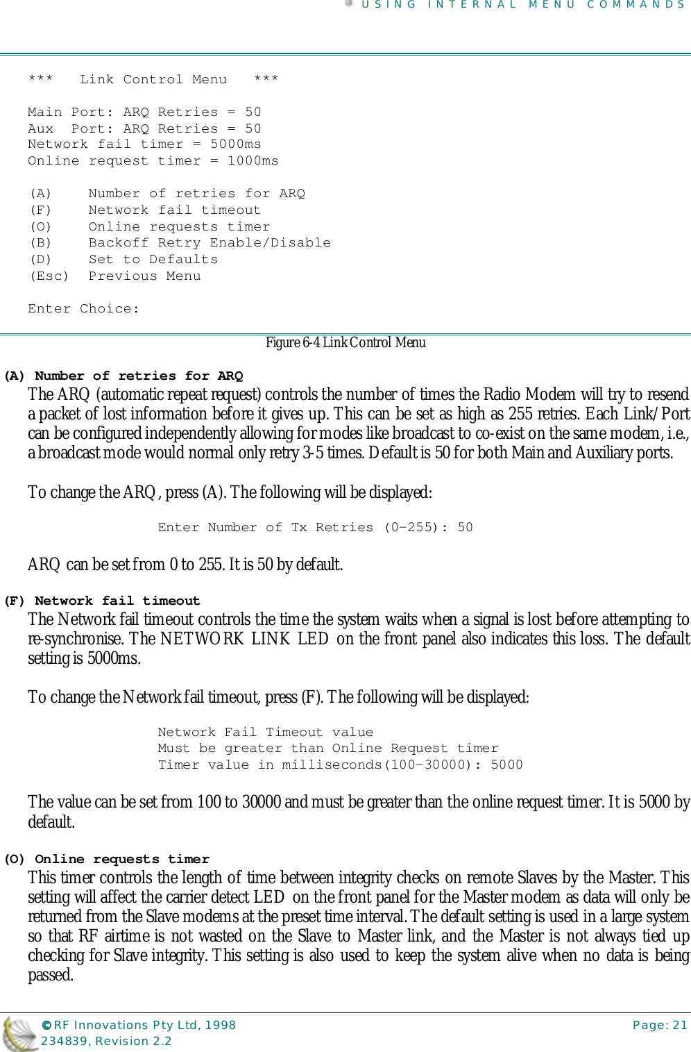USING INTERNAL MENU COMMANDS©©©© RF Innovations Pty Ltd, 1998 Page: 21234839, Revision 2.2***   Link Control Menu   ***Main Port: ARQ Retries = 50Aux  Port: ARQ Retries = 50Network fail timer = 5000msOnline request timer = 1000ms(A)    Number of retries for ARQ(F)    Network fail timeout(O)    Online requests timer(B)    Backoff Retry Enable/Disable(D)    Set to Defaults(Esc)  Previous MenuEnter Choice:Figure 6-4 Link Control Menu(A) Number of retries for ARQThe ARQ (automatic repeat request) controls the number of times the Radio Modem will try to resenda packet of lost information before it gives up. This can be set as high as 255 retries. Each Link/Portcan be configured independently allowing for modes like broadcast to co-exist on the same modem, i.e.,a broadcast mode would normal only retry 3-5 times. Default is 50 for both Main and Auxiliary ports.To change the ARQ, press (A). The following will be displayed:Enter Number of Tx Retries (0-255): 50ARQ can be set from 0 to 255. It is 50 by default.(F) Network fail timeoutThe Network fail timeout controls the time the system waits when a signal is lost before attempting tore-synchronise. The NETWORK LINK LED on the front panel also indicates this loss. The defaultsetting is 5000ms.To change the Network fail timeout, press (F). The following will be displayed:Network Fail Timeout valueMust be greater than Online Request timerTimer value in milliseconds(100-30000): 5000The value can be set from 100 to 30000 and must be greater than the online request timer. It is 5000 bydefault.(O) Online requests timerThis timer controls the length of time between integrity checks on remote Slaves by the Master. Thissetting will affect the carrier detect LED on the front panel for the Master modem as data will only bereturned from the Slave modems at the preset time interval. The default setting is used in a large systemso that RF airtime is not wasted on the Slave to Master link, and the Master is not always tied upchecking for Slave integrity. This setting is also used to keep the system alive when no data is beingpassed.