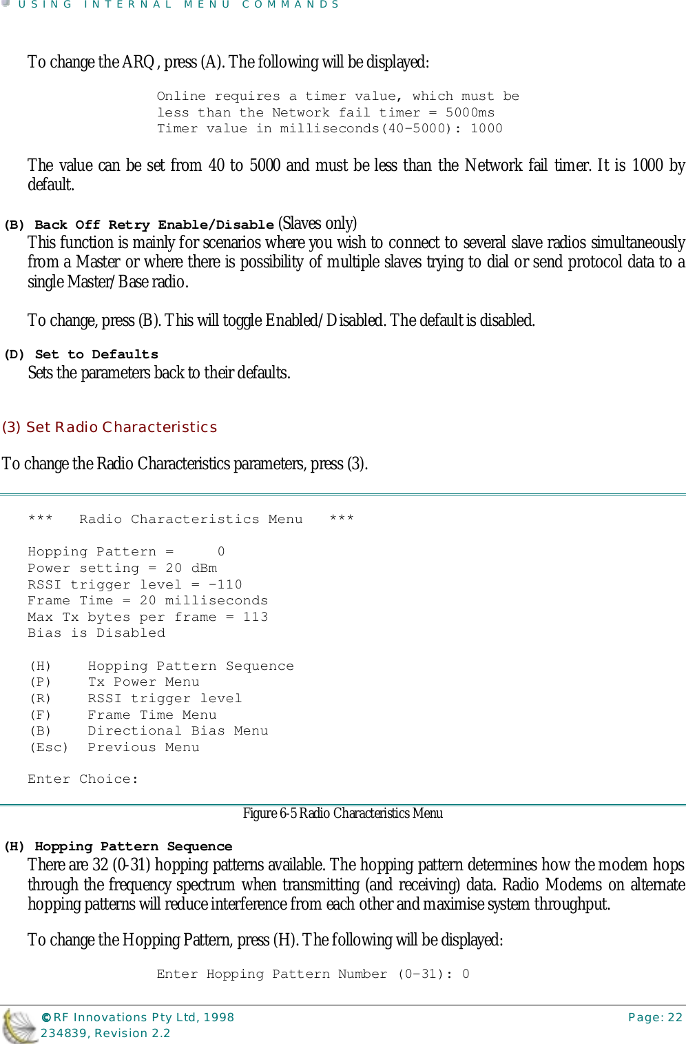 USING INTERNAL MENU COMMANDS©©©© RF Innovations Pty Ltd, 1998 Page: 22234839, Revision 2.2To change the ARQ, press (A). The following will be displayed:Online requires a timer value, which must beless than the Network fail timer = 5000msTimer value in milliseconds(40-5000): 1000The value can be set from 40 to 5000 and must be less than the Network fail timer. It is 1000 bydefault.(B) Back Off Retry Enable/Disable (Slaves only)This function is mainly for scenarios where you wish to connect to several slave radios simultaneouslyfrom a Master or where there is possibility of multiple slaves trying to dial or send protocol data to asingle Master/Base radio.To change, press (B). This will toggle Enabled/Disabled. The default is disabled.(D) Set to DefaultsSets the parameters back to their defaults.(3) Set Radio CharacteristicsTo change the Radio Characteristics parameters, press (3).***   Radio Characteristics Menu   ***Hopping Pattern =     0Power setting = 20 dBmRSSI trigger level = -110Frame Time = 20 millisecondsMax Tx bytes per frame = 113Bias is Disabled(H)    Hopping Pattern Sequence(P)    Tx Power Menu(R)    RSSI trigger level(F)    Frame Time Menu(B)    Directional Bias Menu(Esc)  Previous MenuEnter Choice:Figure 6-5 Radio Characteristics Menu(H) Hopping Pattern SequenceThere are 32 (0-31) hopping patterns available. The hopping pattern determines how the modem hopsthrough the frequency spectrum when transmitting (and receiving) data. Radio Modems on alternatehopping patterns will reduce interference from each other and maximise system throughput.To change the Hopping Pattern, press (H). The following will be displayed:Enter Hopping Pattern Number (0-31): 0