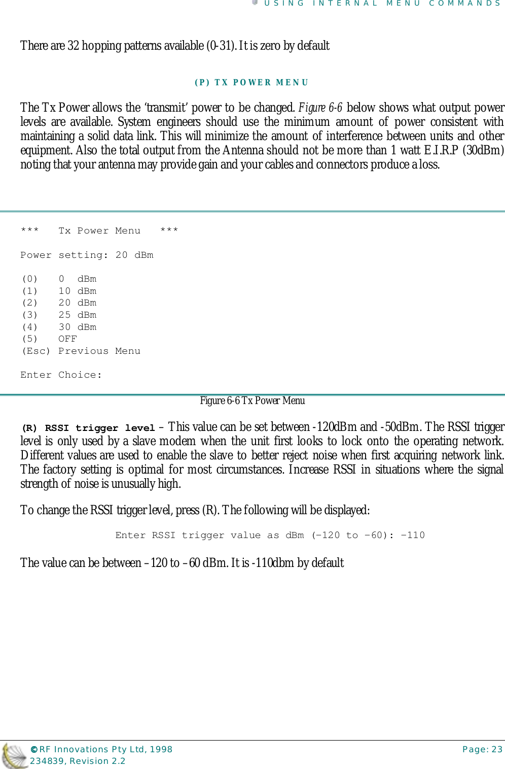 USING INTERNAL MENU COMMANDS©©©© RF Innovations Pty Ltd, 1998 Page: 23234839, Revision 2.2There are 32 hopping patterns available (0-31). It is zero by default(P) TX POWER MENUThe Tx Power allows the ‘transmit’ power to be changed. Figure 6-6 below shows what output powerlevels are available. System engineers should use the minimum amount of power consistent withmaintaining a solid data link. This will minimize the amount of interference between units and otherequipment. Also the total output from the Antenna should not be more than 1 watt E.I.R.P (30dBm)noting that your antenna may provide gain and your cables and connectors produce a loss.***   Tx Power Menu   ***Power setting: 20 dBm(0)   0  dBm(1)   10 dBm(2)   20 dBm(3)   25 dBm(4)   30 dBm(5)   OFF(Esc) Previous MenuEnter Choice:Figure 6-6 Tx Power Menu(R) RSSI trigger level – This value can be set between -120dBm and -50dBm. The RSSI triggerlevel is only used by a slave modem when the unit first looks to lock onto the operating network.Different values are used to enable the slave to better reject noise when first acquiring network link.The factory setting is optimal for most circumstances. Increase RSSI in situations where the signalstrength of noise is unusually high.To change the RSSI trigger level, press (R). The following will be displayed:Enter RSSI trigger value as dBm (-120 to -60): -110The value can be between –120 to –60 dBm. It is -110dbm by default