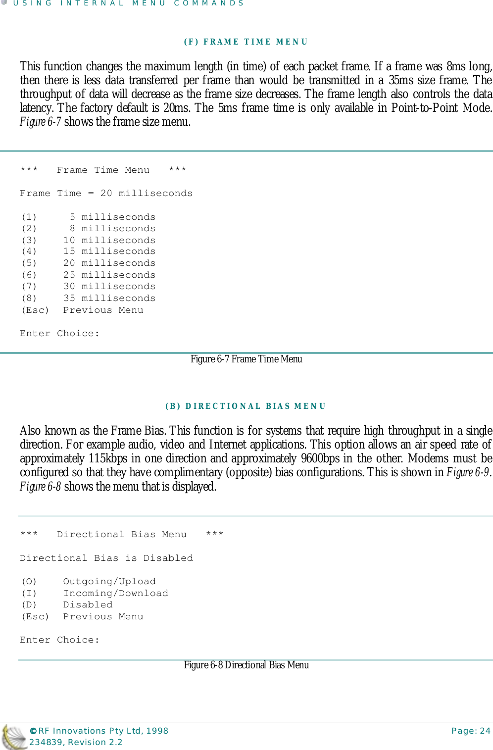 USING INTERNAL MENU COMMANDS©©©© RF Innovations Pty Ltd, 1998 Page: 24234839, Revision 2.2(F) FRAME TIME MENUThis function changes the maximum length (in time) of each packet frame. If a frame was 8ms long,then there is less data transferred per frame than would be transmitted in a 35ms size frame. Thethroughput of data will decrease as the frame size decreases. The frame length also controls the datalatency. The factory default is 20ms. The 5ms frame time is only available in Point-to-Point Mode.Figure 6-7 shows the frame size menu.***   Frame Time Menu   ***Frame Time = 20 milliseconds(1)     5 milliseconds(2)     8 milliseconds(3)    10 milliseconds(4)    15 milliseconds(5)    20 milliseconds(6)    25 milliseconds(7)    30 milliseconds(8)    35 milliseconds(Esc)  Previous MenuEnter Choice:Figure 6-7 Frame Time Menu(B) DIRECTIONAL BIAS MENUAlso known as the Frame Bias. This function is for systems that require high throughput in a singledirection. For example audio, video and Internet applications. This option allows an air speed rate ofapproximately 115kbps in one direction and approximately 9600bps in the other. Modems must beconfigured so that they have complimentary (opposite) bias configurations. This is shown in Figure 6-9.Figure 6-8 shows the menu that is displayed.***   Directional Bias Menu   ***Directional Bias is Disabled(O)    Outgoing/Upload(I)    Incoming/Download(D)    Disabled(Esc)  Previous MenuEnter Choice:Figure 6-8 Directional Bias Menu