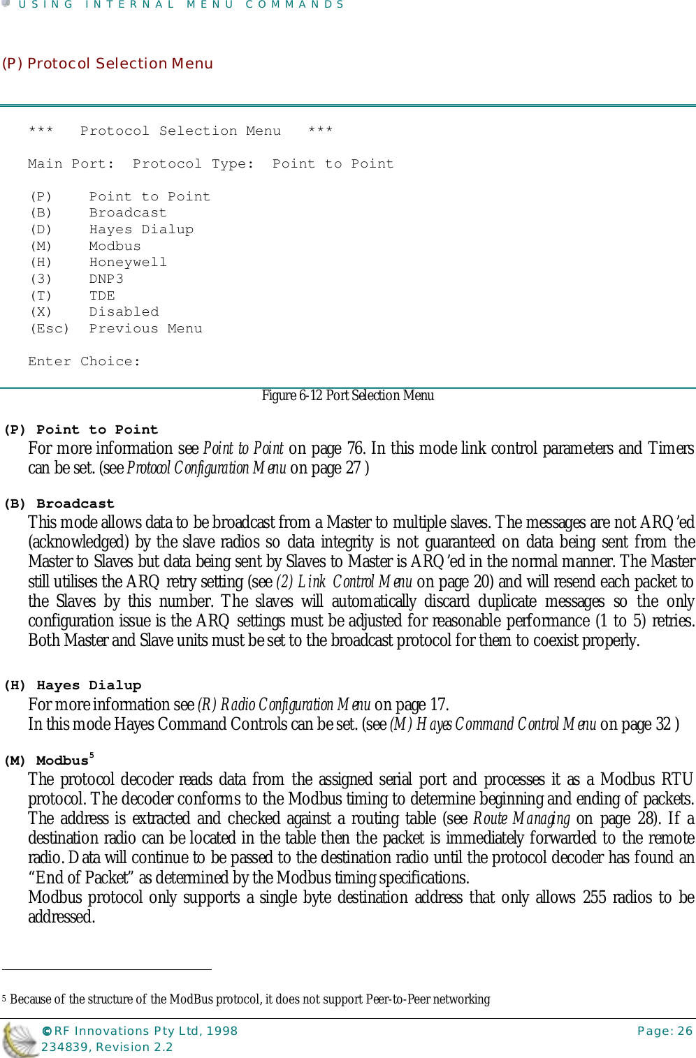 USING INTERNAL MENU COMMANDS©©©© RF Innovations Pty Ltd, 1998 Page: 26234839, Revision 2.2(P) Protocol Selection Menu***   Protocol Selection Menu   ***Main Port:  Protocol Type:  Point to Point(P)    Point to Point(B)    Broadcast(D)    Hayes Dialup(M)    Modbus(H)    Honeywell(3)    DNP3(T)    TDE(X)    Disabled(Esc)  Previous MenuEnter Choice:Figure 6-12 Port Selection Menu(P) Point to PointFor more information see Point to Point on page 76. In this mode link control parameters and Timerscan be set. (see Protocol Configuration Menu on page 27 )(B) BroadcastThis mode allows data to be broadcast from a Master to multiple slaves. The messages are not ARQ’ed(acknowledged) by the slave radios so data integrity is not guaranteed on data being sent from theMaster to Slaves but data being sent by Slaves to Master is ARQ’ed in the normal manner. The Masterstill utilises the ARQ retry setting (see (2) Link Control Menu on page 20) and will resend each packet tothe Slaves by this number. The slaves will automatically discard duplicate messages so the onlyconfiguration issue is the ARQ settings must be adjusted for reasonable performance (1 to 5) retries.Both Master and Slave units must be set to the broadcast protocol for them to coexist properly.(H) Hayes DialupFor more information see (R) Radio Configuration Menu on page 17.In this mode Hayes Command Controls can be set. (see (M) Hayes Command Control Menu on page 32 )(M) Modbus5The protocol decoder reads data from the assigned serial port and processes it as a Modbus RTUprotocol. The decoder conforms to the Modbus timing to determine beginning and ending of packets.The address is extracted and checked against a routing table (see Route Managing on page 28). If adestination radio can be located in the table then the packet is immediately forwarded to the remoteradio. Data will continue to be passed to the destination radio until the protocol decoder has found an“End of Packet” as determined by the Modbus timing specifications.Modbus protocol only supports a single byte destination address that only allows 255 radios to beaddressed.                                                                        5 Because of the structure of the ModBus protocol, it does not support Peer-to-Peer networking