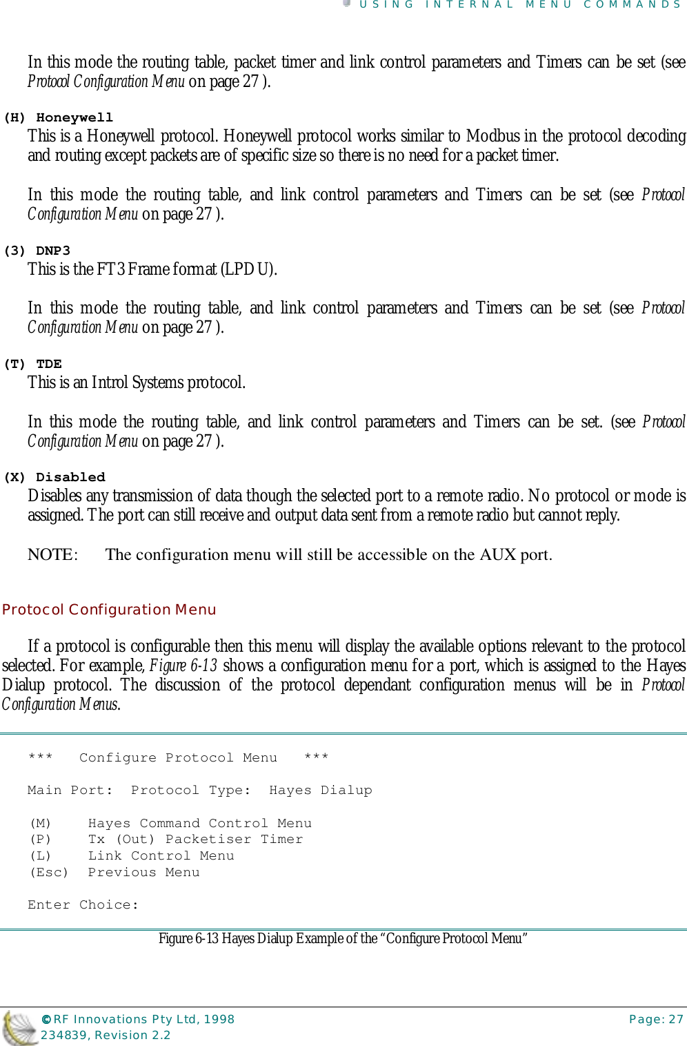 USING INTERNAL MENU COMMANDS©©©© RF Innovations Pty Ltd, 1998 Page: 27234839, Revision 2.2In this mode the routing table, packet timer and link control parameters and Timers can be set (seeProtocol Configuration Menu on page 27 ).(H) HoneywellThis is a Honeywell protocol. Honeywell protocol works similar to Modbus in the protocol decodingand routing except packets are of specific size so there is no need for a packet timer.In this mode the routing table, and link control parameters and Timers can be set (see ProtocolConfiguration Menu on page 27 ).(3) DNP3This is the FT3 Frame format (LPDU).In this mode the routing table, and link control parameters and Timers can be set (see ProtocolConfiguration Menu on page 27 ).(T) TDEThis is an Introl Systems protocol.In this mode the routing table, and link control parameters and Timers can be set. (see ProtocolConfiguration Menu on page 27 ).(X) DisabledDisables any transmission of data though the selected port to a remote radio. No protocol or mode isassigned. The port can still receive and output data sent from a remote radio but cannot reply.NOTE:  The configuration menu will still be accessible on the AUX port.Protocol Configuration MenuIf a protocol is configurable then this menu will display the available options relevant to the protocolselected. For example, Figure 6-13 shows a configuration menu for a port, which is assigned to the HayesDialup protocol. The discussion of the protocol dependant configuration menus will be in ProtocolConfiguration Menus.***   Configure Protocol Menu   ***Main Port:  Protocol Type:  Hayes Dialup(M)    Hayes Command Control Menu(P)    Tx (Out) Packetiser Timer(L)    Link Control Menu(Esc)  Previous MenuEnter Choice:Figure 6-13 Hayes Dialup Example of the “Configure Protocol Menu”