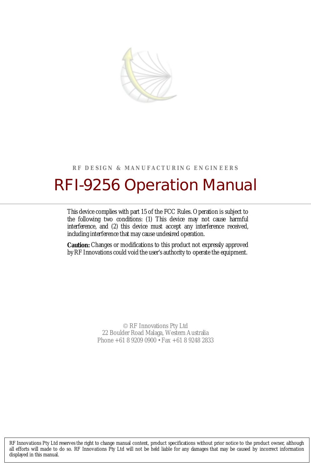 RF DESIGN &amp; MANUFACTURING ENGINEERSRFI-9256 Operation Manual RF Innovations Pty Ltd22 Boulder Road Malaga, Western AustraliaPhone +61 8 9209 0900 • Fax +61 8 9248 2833RF Innovations Pty Ltd reserves the right to change manual content, product specifications without prior notice to the product owner, althoughall efforts will made to do so. RF Innovations Pty Ltd will not be held liable for any damages that may be caused by incorrect informationdisplayed in this manual.This device complies with part 15 of the FCC Rules. Operation is subject tothe following two conditions: (1) This device may not cause harmfulinterference, and (2) this device must accept any interference received,including interference that may cause undesired operation.Caution: Changes or modifications to this product not expressly approvedby RF Innovations could void the user’s authority to operate the equipment.