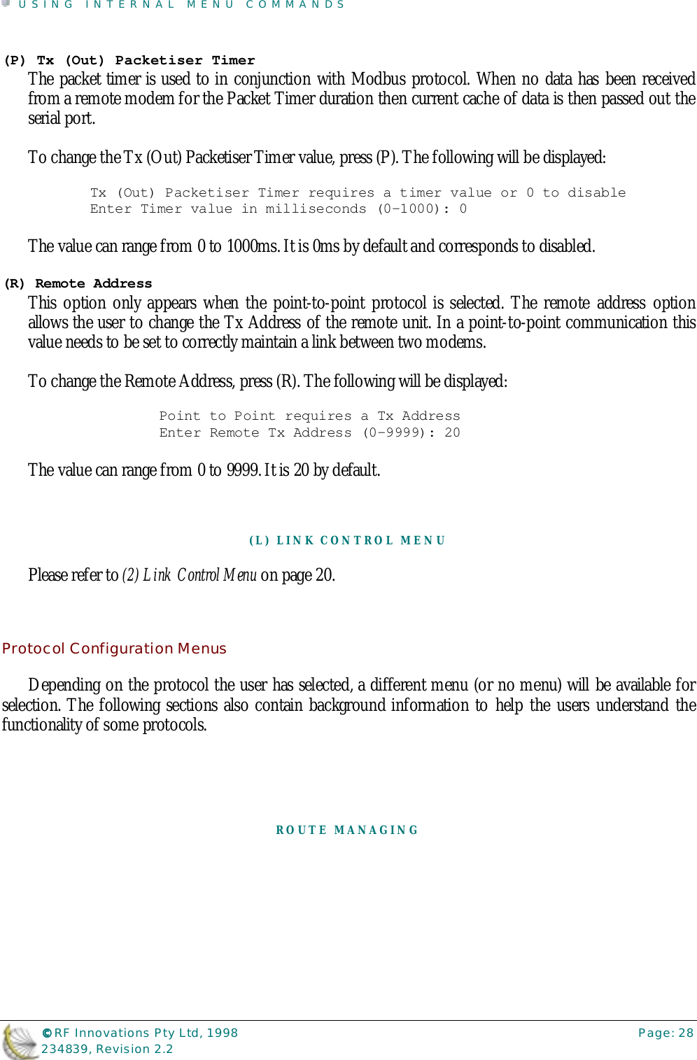 USING INTERNAL MENU COMMANDS©©©© RF Innovations Pty Ltd, 1998 Page: 28234839, Revision 2.2(P) Tx (Out) Packetiser TimerThe packet timer is used to in conjunction with Modbus protocol. When no data has been receivedfrom a remote modem for the Packet Timer duration then current cache of data is then passed out theserial port.To change the Tx (Out) Packetiser Timer value, press (P). The following will be displayed:Tx (Out) Packetiser Timer requires a timer value or 0 to disableEnter Timer value in milliseconds (0-1000): 0The value can range from 0 to 1000ms. It is 0ms by default and corresponds to disabled.(R) Remote AddressThis option only appears when the point-to-point protocol is selected. The remote address optionallows the user to change the Tx Address of the remote unit. In a point-to-point communication thisvalue needs to be set to correctly maintain a link between two modems.To change the Remote Address, press (R). The following will be displayed:Point to Point requires a Tx AddressEnter Remote Tx Address (0-9999): 20The value can range from 0 to 9999. It is 20 by default.(L) LINK CONTROL MENUPlease refer to (2) Link Control Menu on page 20.Protocol Configuration MenusDepending on the protocol the user has selected, a different menu (or no menu) will be available forselection. The following sections also contain background information to help the users understand thefunctionality of some protocols.ROUTE MANAGING