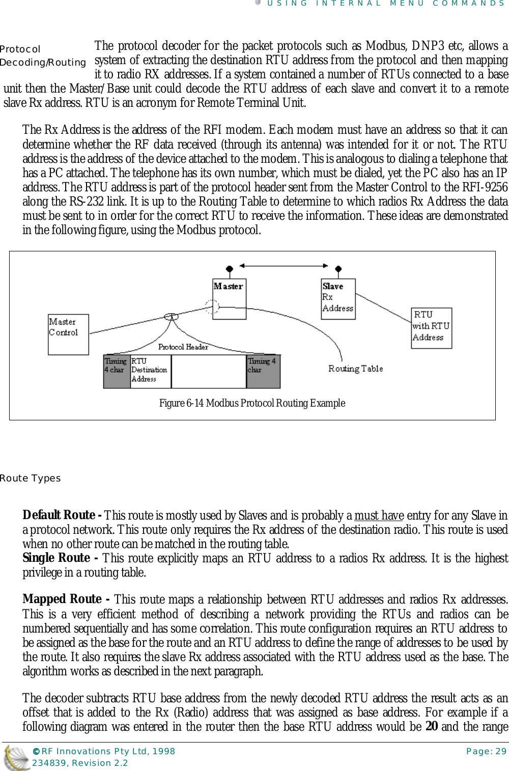 USING INTERNAL MENU COMMANDS©©©© RF Innovations Pty Ltd, 1998 Page: 29234839, Revision 2.2The protocol decoder for the packet protocols such as Modbus, DNP3 etc, allows asystem of extracting the destination RTU address from the protocol and then mappingit to radio RX addresses. If a system contained a number of RTUs connected to a baseunit then the Master/Base unit could decode the RTU address of each slave and convert it to a remoteslave Rx address. RTU is an acronym for Remote Terminal Unit.The Rx Address is the address of the RFI modem. Each modem must have an address so that it candetermine whether the RF data received (through its antenna) was intended for it or not. The RTUaddress is the address of the device attached to the modem. This is analogous to dialing a telephone thathas a PC attached. The telephone has its own number, which must be dialed, yet the PC also has an IPaddress. The RTU address is part of the protocol header sent from the Master Control to the RFI-9256along the RS-232 link. It is up to the Routing Table to determine to which radios Rx Address the datamust be sent to in order for the correct RTU to receive the information. These ideas are demonstratedin the following figure, using the Modbus protocol.Default Route - This route is mostly used by Slaves and is probably a must have entry for any Slave ina protocol network. This route only requires the Rx address of the destination radio. This route is usedwhen no other route can be matched in the routing table.Single Route - This route explicitly maps an RTU address to a radios Rx address. It is the highestprivilege in a routing table.Mapped Route - This route maps a relationship between RTU addresses and radios Rx addresses.This is a very efficient method of describing a network providing the RTUs and radios can benumbered sequentially and has some correlation. This route configuration requires an RTU address tobe assigned as the base for the route and an RTU address to define the range of addresses to be used bythe route. It also requires the slave Rx address associated with the RTU address used as the base. Thealgorithm works as described in the next paragraph.The decoder subtracts RTU base address from the newly decoded RTU address the result acts as anoffset that is added to the Rx (Radio) address that was assigned as base address. For example if afollowing diagram was entered in the router then the base RTU address would be 20 and the rangeProtocolDecoding/RoutingRoute TypesFigure 6-14 Modbus Protocol Routing Example