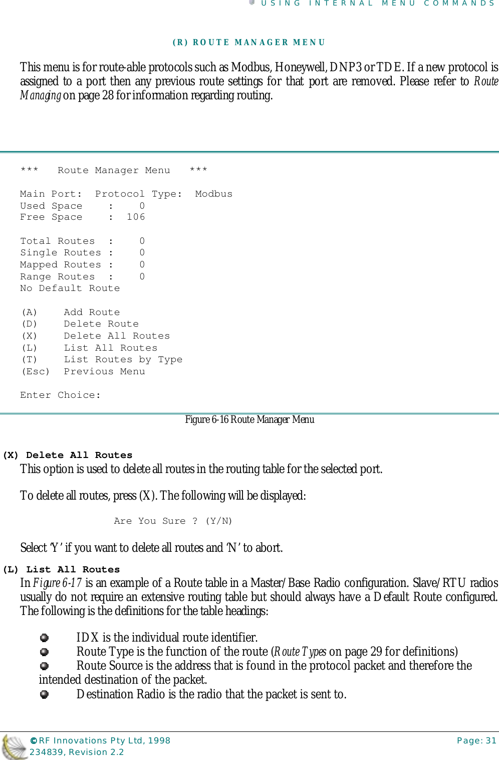 USING INTERNAL MENU COMMANDS©©©© RF Innovations Pty Ltd, 1998 Page: 31234839, Revision 2.2(R) ROUTE MANAGER MENUThis menu is for route-able protocols such as Modbus, Honeywell, DNP3 or TDE. If a new protocol isassigned to a port then any previous route settings for that port are removed. Please refer to RouteManaging on page 28 for information regarding routing.***   Route Manager Menu   ***Main Port:  Protocol Type:  ModbusUsed Space    :    0Free Space    :  106Total Routes  :    0Single Routes :    0Mapped Routes :    0Range Routes  :    0No Default Route(A)    Add Route(D)    Delete Route(X)    Delete All Routes(L)    List All Routes(T)    List Routes by Type(Esc)  Previous MenuEnter Choice:Figure 6-16 Route Manager Menu(X) Delete All RoutesThis option is used to delete all routes in the routing table for the selected port.To delete all routes, press (X). The following will be displayed:Are You Sure ? (Y/N)Select ‘Y’ if you want to delete all routes and ‘N’ to abort.(L) List All RoutesIn Figure 6-17 is an example of a Route table in a Master/Base Radio configuration. Slave/RTU radiosusually do not require an extensive routing table but should always have a Default Route configured.The following is the definitions for the table headings:IDX is the individual route identifier.Route Type is the function of the route (Route Types on page 29 for definitions)Route Source is the address that is found in the protocol packet and therefore theintended destination of the packet.Destination Radio is the radio that the packet is sent to.