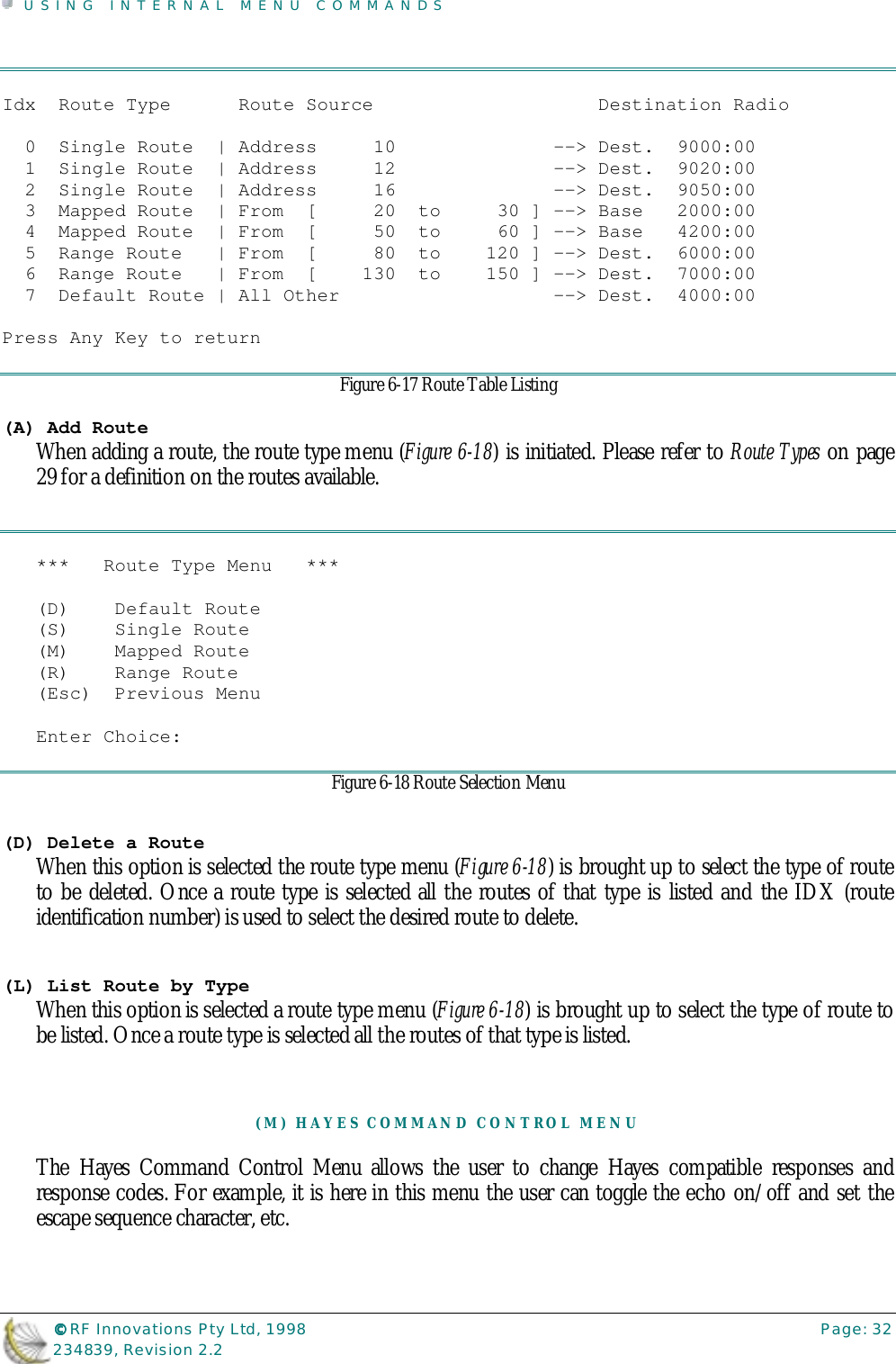 USING INTERNAL MENU COMMANDS©©©© RF Innovations Pty Ltd, 1998 Page: 32234839, Revision 2.2Idx  Route Type      Route Source                    Destination Radio  0  Single Route  | Address     10              --&gt; Dest.  9000:00  1  Single Route  | Address     12              --&gt; Dest.  9020:00  2  Single Route  | Address     16              --&gt; Dest.  9050:00  3  Mapped Route  | From  [     20  to     30 ] --&gt; Base   2000:00  4  Mapped Route  | From  [     50  to     60 ] --&gt; Base   4200:00  5  Range Route   | From  [     80  to    120 ] --&gt; Dest.  6000:00  6  Range Route   | From  [    130  to    150 ] --&gt; Dest.  7000:00  7  Default Route | All Other                   --&gt; Dest.  4000:00Press Any Key to returnFigure 6-17 Route Table Listing(A) Add RouteWhen adding a route, the route type menu (Figure 6-18) is initiated. Please refer to Route Types on page29 for a definition on the routes available.***   Route Type Menu   ***(D)    Default Route(S)    Single Route(M)    Mapped Route(R)    Range Route(Esc)  Previous MenuEnter Choice:Figure 6-18 Route Selection Menu(D) Delete a RouteWhen this option is selected the route type menu (Figure 6-18) is brought up to select the type of routeto be deleted. Once a route type is selected all the routes of that type is listed and the IDX (routeidentification number) is used to select the desired route to delete.(L) List Route by TypeWhen this option is selected a route type menu (Figure 6-18) is brought up to select the type of route tobe listed. Once a route type is selected all the routes of that type is listed.(M) HAYES COMMAND CONTROL MENUThe Hayes Command Control Menu allows the user to change Hayes compatible responses andresponse codes. For example, it is here in this menu the user can toggle the echo on/off and set theescape sequence character, etc.