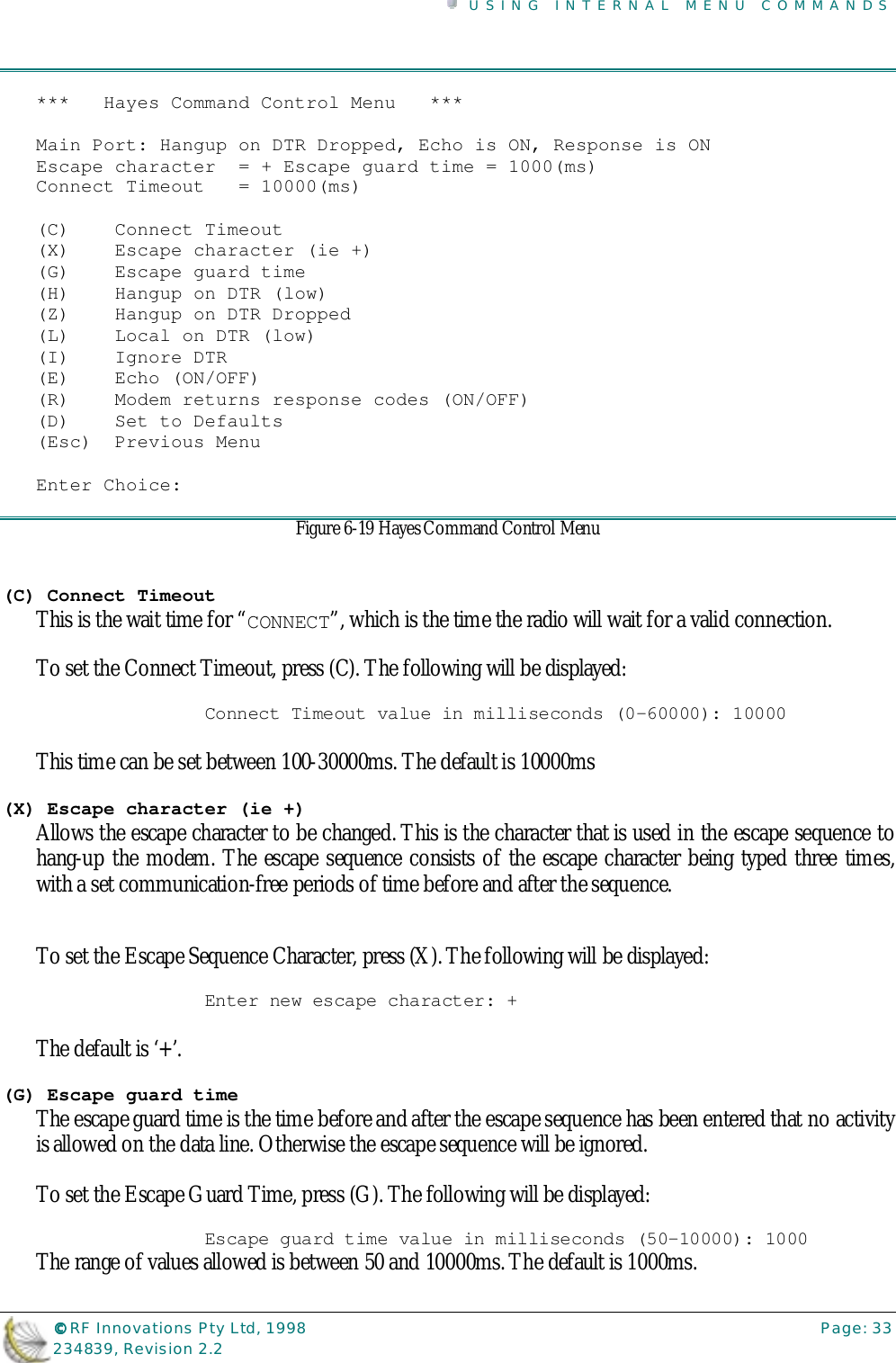 USING INTERNAL MENU COMMANDS©©©© RF Innovations Pty Ltd, 1998 Page: 33234839, Revision 2.2***   Hayes Command Control Menu   ***Main Port: Hangup on DTR Dropped, Echo is ON, Response is ONEscape character  = + Escape guard time = 1000(ms)Connect Timeout   = 10000(ms)(C)    Connect Timeout(X)    Escape character (ie +)(G)    Escape guard time(H)    Hangup on DTR (low)(Z)    Hangup on DTR Dropped(L)    Local on DTR (low)(I)    Ignore DTR(E)    Echo (ON/OFF)(R)    Modem returns response codes (ON/OFF)(D)    Set to Defaults(Esc)  Previous MenuEnter Choice:Figure 6-19 Hayes Command Control Menu(C) Connect TimeoutThis is the wait time for “CONNECT”, which is the time the radio will wait for a valid connection.To set the Connect Timeout, press (C). The following will be displayed:Connect Timeout value in milliseconds (0-60000): 10000This time can be set between 100-30000ms. The default is 10000ms(X) Escape character (ie +)Allows the escape character to be changed. This is the character that is used in the escape sequence tohang-up the modem. The escape sequence consists of the escape character being typed three times,with a set communication-free periods of time before and after the sequence.To set the Escape Sequence Character, press (X). The following will be displayed:Enter new escape character: +The default is ‘+’.(G) Escape guard timeThe escape guard time is the time before and after the escape sequence has been entered that no activityis allowed on the data line. Otherwise the escape sequence will be ignored.To set the Escape Guard Time, press (G). The following will be displayed:Escape guard time value in milliseconds (50-10000): 1000The range of values allowed is between 50 and 10000ms. The default is 1000ms.