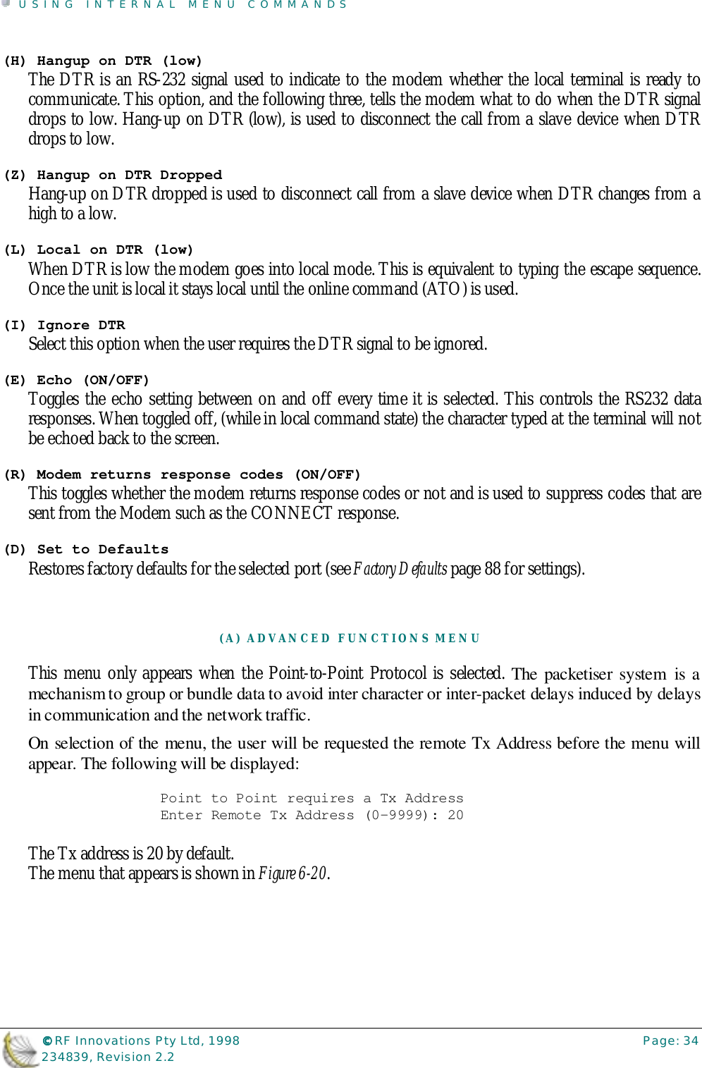 USING INTERNAL MENU COMMANDS©©©© RF Innovations Pty Ltd, 1998 Page: 34234839, Revision 2.2(H) Hangup on DTR (low)The DTR is an RS-232 signal used to indicate to the modem whether the local terminal is ready tocommunicate. This option, and the following three, tells the modem what to do when the DTR signaldrops to low. Hang-up on DTR (low), is used to disconnect the call from a slave device when DTRdrops to low.(Z) Hangup on DTR DroppedHang-up on DTR dropped is used to disconnect call from a slave device when DTR changes from ahigh to a low.(L) Local on DTR (low)When DTR is low the modem goes into local mode. This is equivalent to typing the escape sequence.Once the unit is local it stays local until the online command (ATO) is used.(I) Ignore DTRSelect this option when the user requires the DTR signal to be ignored.(E) Echo (ON/OFF)Toggles the echo setting between on and off every time it is selected. This controls the RS232 dataresponses. When toggled off, (while in local command state) the character typed at the terminal will notbe echoed back to the screen.(R) Modem returns response codes (ON/OFF)This toggles whether the modem returns response codes or not and is used to suppress codes that aresent from the Modem such as the CONNECT response.(D) Set to DefaultsRestores factory defaults for the selected port (see Factory Defaults page 88 for settings).(A) ADVANCED FUNCTIONS MENUThis menu only appears when the Point-to-Point Protocol is selected. The packetiser system is amechanism to group or bundle data to avoid inter character or inter-packet delays induced by delaysin communication and the network traffic.On selection of the menu, the user will be requested the remote Tx Address before the menu willappear. The following will be displayed:Point to Point requires a Tx AddressEnter Remote Tx Address (0-9999): 20The Tx address is 20 by default.The menu that appears is shown in Figure 6-20.