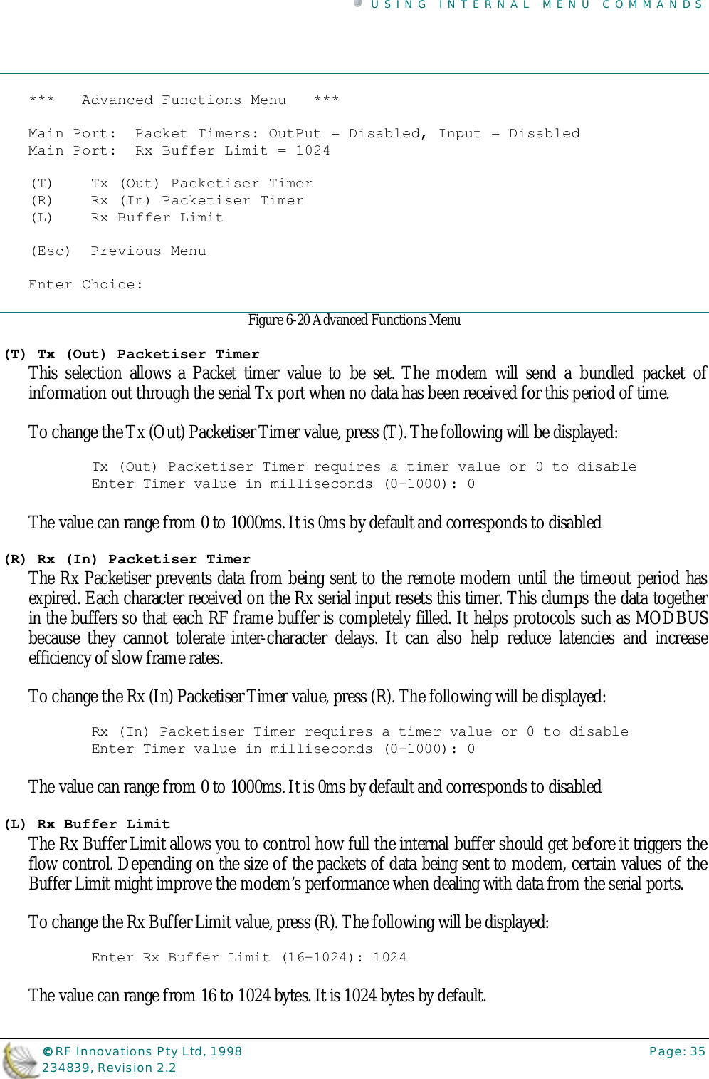 USING INTERNAL MENU COMMANDS©©©© RF Innovations Pty Ltd, 1998 Page: 35234839, Revision 2.2***   Advanced Functions Menu   ***Main Port:  Packet Timers: OutPut = Disabled, Input = DisabledMain Port:  Rx Buffer Limit = 1024(T)    Tx (Out) Packetiser Timer(R)    Rx (In) Packetiser Timer(L)    Rx Buffer Limit(Esc)  Previous MenuEnter Choice:Figure 6-20 Advanced Functions Menu(T) Tx (Out) Packetiser TimerThis selection allows a Packet timer value to be set. The modem will send a bundled packet ofinformation out through the serial Tx port when no data has been received for this period of time.To change the Tx (Out) Packetiser Timer value, press (T). The following will be displayed:Tx (Out) Packetiser Timer requires a timer value or 0 to disableEnter Timer value in milliseconds (0-1000): 0The value can range from 0 to 1000ms. It is 0ms by default and corresponds to disabled(R) Rx (In) Packetiser TimerThe Rx Packetiser prevents data from being sent to the remote modem until the timeout period hasexpired. Each character received on the Rx serial input resets this timer. This clumps the data togetherin the buffers so that each RF frame buffer is completely filled. It helps protocols such as MODBUSbecause they cannot tolerate inter-character delays. It can also help reduce latencies and increaseefficiency of slow frame rates.To change the Rx (In) Packetiser Timer value, press (R). The following will be displayed:Rx (In) Packetiser Timer requires a timer value or 0 to disableEnter Timer value in milliseconds (0-1000): 0The value can range from 0 to 1000ms. It is 0ms by default and corresponds to disabled(L) Rx Buffer LimitThe Rx Buffer Limit allows you to control how full the internal buffer should get before it triggers theflow control. Depending on the size of the packets of data being sent to modem, certain values of theBuffer Limit might improve the modem’s performance when dealing with data from the serial ports.To change the Rx Buffer Limit value, press (R). The following will be displayed:Enter Rx Buffer Limit (16-1024): 1024The value can range from 16 to 1024 bytes. It is 1024 bytes by default.