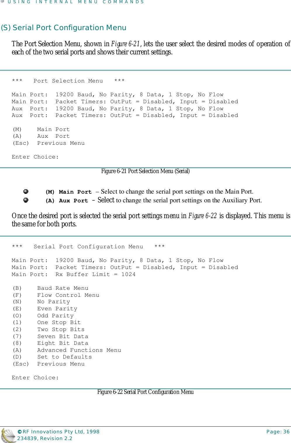 USING INTERNAL MENU COMMANDS©©©© RF Innovations Pty Ltd, 1998 Page: 36234839, Revision 2.2(S) Serial Port Configuration MenuThe Port Selection Menu, shown in Figure 6-21, lets the user select the desired modes of operation ofeach of the two serial ports and shows their current settings.***   Port Selection Menu   ***Main Port:  19200 Baud, No Parity, 8 Data, 1 Stop, No FlowMain Port:  Packet Timers: OutPut = Disabled, Input = DisabledAux  Port:  19200 Baud, No Parity, 8 Data, 1 Stop, No FlowAux  Port:  Packet Timers: OutPut = Disabled, Input = Disabled(M)    Main Port(A)    Aux  Port(Esc)  Previous MenuEnter Choice:Figure 6-21 Port Selection Menu (Serial)(M) Main Port – Select to change the serial port settings on the Main Port.(A) Aux Port – Select to change the serial port settings on the Auxiliary Port.Once the desired port is selected the serial port settings menu in Figure 6-22 is displayed. This menu isthe same for both ports.***   Serial Port Configuration Menu   ***Main Port:  19200 Baud, No Parity, 8 Data, 1 Stop, No FlowMain Port:  Packet Timers: OutPut = Disabled, Input = DisabledMain Port:  Rx Buffer Limit = 1024(B)    Baud Rate Menu(F)    Flow Control Menu(N)    No Parity(E)    Even Parity(O)    Odd Parity(1)    One Stop Bit(2)    Two Stop Bits(7)    Seven Bit Data(8)    Eight Bit Data(A)    Advanced Functions Menu(D)    Set to Defaults(Esc)  Previous MenuEnter Choice:Figure 6-22 Serial Port Configuration Menu