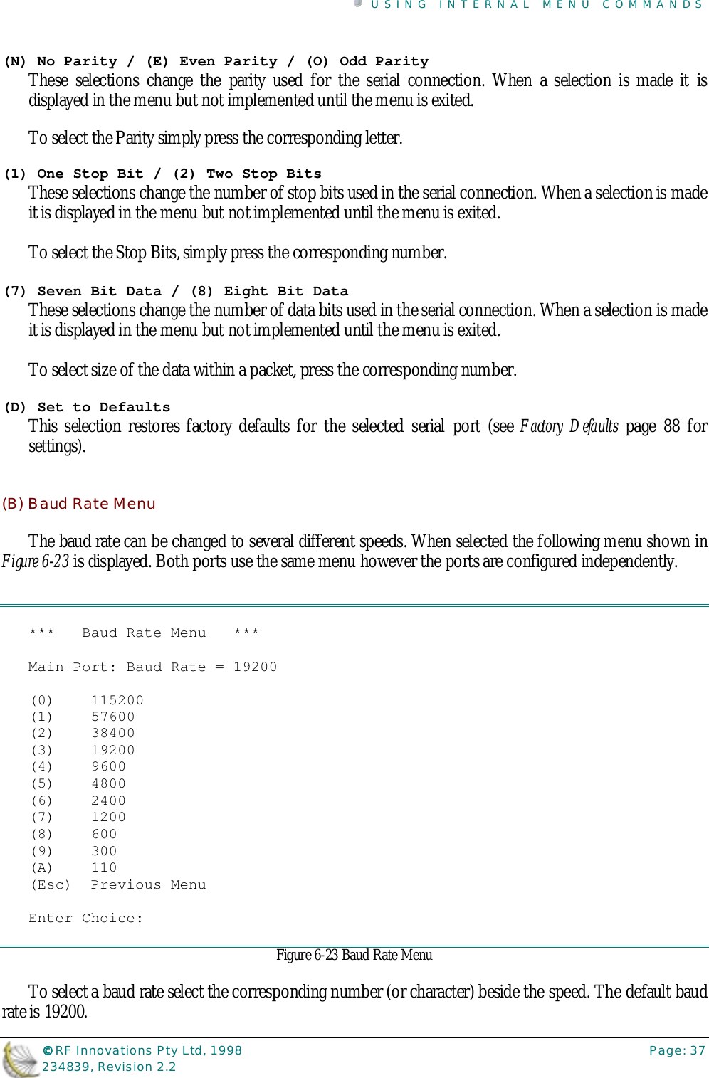 USING INTERNAL MENU COMMANDS©©©© RF Innovations Pty Ltd, 1998 Page: 37234839, Revision 2.2(N) No Parity / (E) Even Parity / (O) Odd ParityThese selections change the parity used for the serial connection. When a selection is made it isdisplayed in the menu but not implemented until the menu is exited.To select the Parity simply press the corresponding letter.(1) One Stop Bit / (2) Two Stop BitsThese selections change the number of stop bits used in the serial connection. When a selection is madeit is displayed in the menu but not implemented until the menu is exited.To select the Stop Bits, simply press the corresponding number.(7) Seven Bit Data / (8) Eight Bit DataThese selections change the number of data bits used in the serial connection. When a selection is madeit is displayed in the menu but not implemented until the menu is exited.To select size of the data within a packet, press the corresponding number.(D) Set to DefaultsThis selection restores factory defaults for the selected serial port (see Factory Defaults page 88 forsettings).(B) Baud Rate MenuThe baud rate can be changed to several different speeds. When selected the following menu shown inFigure 6-23 is displayed. Both ports use the same menu however the ports are configured independently.***   Baud Rate Menu   ***Main Port: Baud Rate = 19200(0)    115200(1)    57600(2)    38400(3)    19200(4)    9600(5)    4800(6)    2400(7)    1200(8)    600(9)    300(A)    110(Esc)  Previous MenuEnter Choice:Figure 6-23 Baud Rate MenuTo select a baud rate select the corresponding number (or character) beside the speed. The default baudrate is 19200.