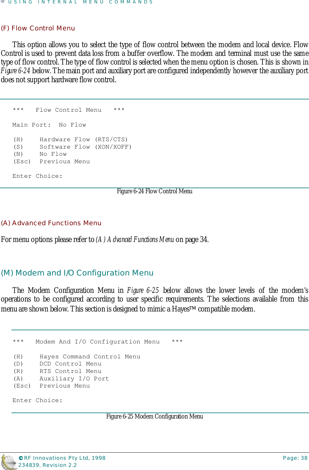 USING INTERNAL MENU COMMANDS©©©© RF Innovations Pty Ltd, 1998 Page: 38234839, Revision 2.2(F) Flow Control MenuThis option allows you to select the type of flow control between the modem and local device. FlowControl is used to prevent data loss from a buffer overflow. The modem and terminal must use the sametype of flow control. The type of flow control is selected when the menu option is chosen. This is shown inFigure 6-24 below. The main port and auxiliary port are configured independently however the auxiliary portdoes not support hardware flow control.***   Flow Control Menu   ***Main Port:  No Flow(H)    Hardware Flow (RTS/CTS)(S)    Software Flow (XON/XOFF)(N)    No Flow(Esc)  Previous MenuEnter Choice:Figure 6-24 Flow Control Menu(A) Advanced Functions MenuFor menu options please refer to (A) Advanced Functions Menu on page 34.(M) Modem and I/O Configuration MenuThe Modem Configuration Menu in Figure 6-25 below allows the lower levels of the modem’soperations to be configured according to user specific requirements. The selections available from thismenu are shown below. This section is designed to mimic a Hayes compatible modem.***   Modem And I/O Configuration Menu   ***(H)    Hayes Command Control Menu(D)    DCD Control Menu(R)    RTS Control Menu(A)    Auxiliary I/O Port(Esc)  Previous MenuEnter Choice:Figure 6-25 Modem Configuration Menu