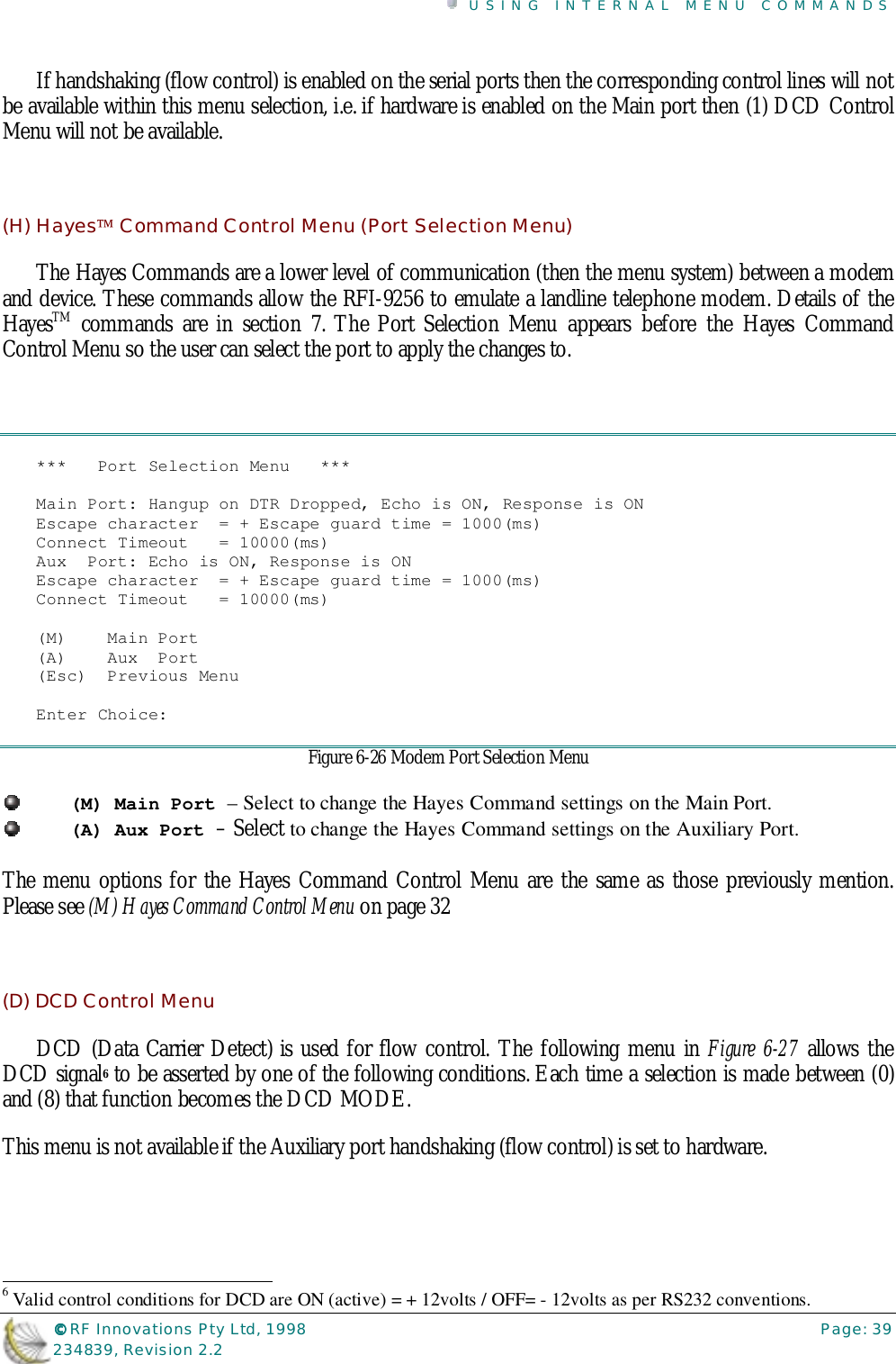 USING INTERNAL MENU COMMANDS©©©© RF Innovations Pty Ltd, 1998 Page: 39234839, Revision 2.2If handshaking (flow control) is enabled on the serial ports then the corresponding control lines will notbe available within this menu selection, i.e. if hardware is enabled on the Main port then (1) DCD ControlMenu will not be available.(H) Hayes Command Control Menu (Port Selection Menu)The Hayes Commands are a lower level of communication (then the menu system) between a modemand device. These commands allow the RFI-9256 to emulate a landline telephone modem. Details of theHayesTM commands are in section 7. The Port Selection Menu appears before the Hayes CommandControl Menu so the user can select the port to apply the changes to.***   Port Selection Menu   ***Main Port: Hangup on DTR Dropped, Echo is ON, Response is ONEscape character  = + Escape guard time = 1000(ms)Connect Timeout   = 10000(ms)Aux  Port: Echo is ON, Response is ONEscape character  = + Escape guard time = 1000(ms)Connect Timeout   = 10000(ms)(M)    Main Port(A)    Aux  Port(Esc)  Previous MenuEnter Choice:Figure 6-26 Modem Port Selection Menu(M) Main Port – Select to change the Hayes Command settings on the Main Port.(A) Aux Port – Select to change the Hayes Command settings on the Auxiliary Port.The menu options for the Hayes Command Control Menu are the same as those previously mention.Please see (M) Hayes Command Control Menu on page 32(D) DCD Control MenuDCD (Data Carrier Detect) is used for flow control. The following menu in Figure 6-27 allows theDCD signal6 to be asserted by one of the following conditions. Each time a selection is made between (0)and (8) that function becomes the DCD MODE.This menu is not available if the Auxiliary port handshaking (flow control) is set to hardware.                                                                        6 Valid control conditions for DCD are ON (active) = + 12volts / OFF= - 12volts as per RS232 conventions.