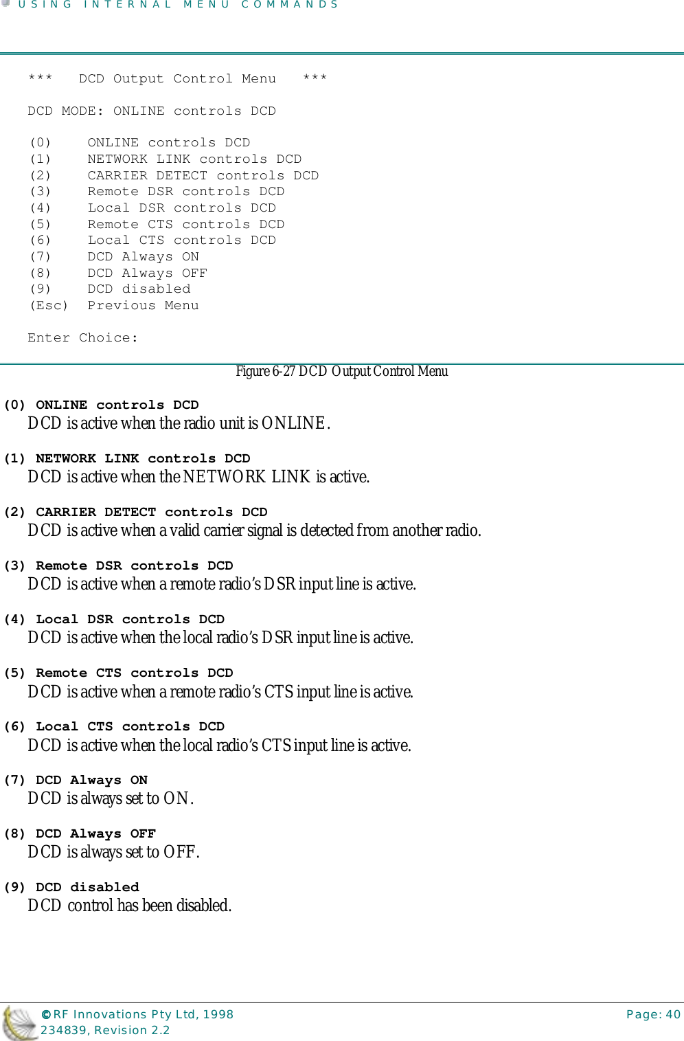 USING INTERNAL MENU COMMANDS©©©© RF Innovations Pty Ltd, 1998 Page: 40234839, Revision 2.2***   DCD Output Control Menu   ***DCD MODE: ONLINE controls DCD(0)    ONLINE controls DCD(1)    NETWORK LINK controls DCD(2)    CARRIER DETECT controls DCD(3)    Remote DSR controls DCD(4)    Local DSR controls DCD(5)    Remote CTS controls DCD(6)    Local CTS controls DCD(7)    DCD Always ON(8)    DCD Always OFF(9)    DCD disabled(Esc)  Previous MenuEnter Choice:Figure 6-27 DCD Output Control Menu(0) ONLINE controls DCDDCD is active when the radio unit is ONLINE.(1) NETWORK LINK controls DCDDCD is active when the NETWORK LINK is active.(2) CARRIER DETECT controls DCDDCD is active when a valid carrier signal is detected from another radio.(3) Remote DSR controls DCDDCD is active when a remote radio’s DSR input line is active.(4) Local DSR controls DCDDCD is active when the local radio’s DSR input line is active.(5) Remote CTS controls DCDDCD is active when a remote radio’s CTS input line is active.(6) Local CTS controls DCDDCD is active when the local radio’s CTS input line is active.(7) DCD Always ONDCD is always set to ON.(8) DCD Always OFFDCD is always set to OFF.(9) DCD disabledDCD control has been disabled.