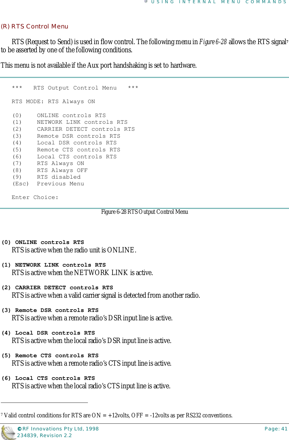 USING INTERNAL MENU COMMANDS©©©© RF Innovations Pty Ltd, 1998 Page: 41234839, Revision 2.2(R) RTS Control MenuRTS (Request to Send) is used in flow control. The following menu in Figure 6-28 allows the RTS signal7to be asserted by one of the following conditions.This menu is not available if the Aux port handshaking is set to hardware.***   RTS Output Control Menu   ***RTS MODE: RTS Always ON(0)    ONLINE controls RTS(1)    NETWORK LINK controls RTS(2)    CARRIER DETECT controls RTS(3)    Remote DSR controls RTS(4)    Local DSR controls RTS(5)    Remote CTS controls RTS(6)    Local CTS controls RTS(7)    RTS Always ON(8)    RTS Always OFF(9)    RTS disabled(Esc)  Previous MenuEnter Choice:Figure 6-28 RTS Output Control Menu(0) ONLINE controls RTSRTS is active when the radio unit is ONLINE.(1) NETWORK LINK controls RTSRTS is active when the NETWORK LINK is active.(2) CARRIER DETECT controls RTSRTS is active when a valid carrier signal is detected from another radio.(3) Remote DSR controls RTSRTS is active when a remote radio’s DSR input line is active.(4) Local DSR controls RTSRTS is active when the local radio’s DSR input line is active.(5) Remote CTS controls RTSRTS is active when a remote radio’s CTS input line is active.(6) Local CTS controls RTSRTS is active when the local radio’s CTS input line is active.                                                                        7 Valid control conditions for RTS are ON = +12volts, OFF = -12volts as per RS232 conventions.