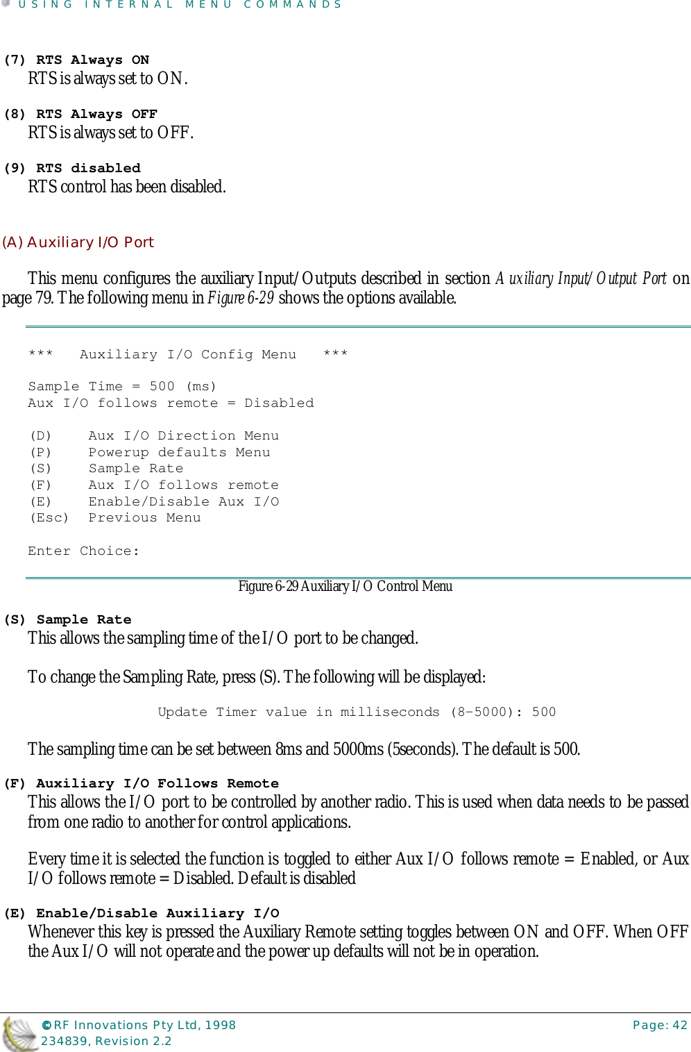 USING INTERNAL MENU COMMANDS©©©© RF Innovations Pty Ltd, 1998 Page: 42234839, Revision 2.2(7) RTS Always ONRTS is always set to ON.(8) RTS Always OFFRTS is always set to OFF.(9) RTS disabledRTS control has been disabled.(A) Auxiliary I/O PortThis menu configures the auxiliary Input/Outputs described in section Auxiliary Input/Output Port onpage 79. The following menu in Figure 6-29 shows the options available.***   Auxiliary I/O Config Menu   ***Sample Time = 500 (ms)Aux I/O follows remote = Disabled(D)    Aux I/O Direction Menu(P)    Powerup defaults Menu(S)    Sample Rate(F)    Aux I/O follows remote(E)    Enable/Disable Aux I/O(Esc)  Previous MenuEnter Choice:Figure 6-29 Auxiliary I/O Control Menu(S) Sample RateThis allows the sampling time of the I/O port to be changed.To change the Sampling Rate, press (S). The following will be displayed:Update Timer value in milliseconds (8-5000): 500The sampling time can be set between 8ms and 5000ms (5seconds). The default is 500.(F) Auxiliary I/O Follows RemoteThis allows the I/O port to be controlled by another radio. This is used when data needs to be passedfrom one radio to another for control applications.Every time it is selected the function is toggled to either Aux I/O follows remote = Enabled, or AuxI/O follows remote = Disabled. Default is disabled(E) Enable/Disable Auxiliary I/OWhenever this key is pressed the Auxiliary Remote setting toggles between ON and OFF. When OFFthe Aux I/O will not operate and the power up defaults will not be in operation.
