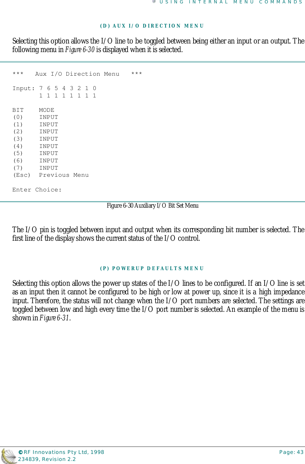 USING INTERNAL MENU COMMANDS©©©© RF Innovations Pty Ltd, 1998 Page: 43234839, Revision 2.2(D) AUX I/O DIRECTION MENUSelecting this option allows the I/O line to be toggled between being either an input or an output. Thefollowing menu in Figure 6-30 is displayed when it is selected.***   Aux I/O Direction Menu   ***Input: 7 6 5 4 3 2 1 0       1 1 1 1 1 1 1 1BIT    MODE(0)    INPUT(1)    INPUT(2)    INPUT(3)    INPUT(4)    INPUT(5)    INPUT(6)    INPUT(7)    INPUT(Esc)  Previous MenuEnter Choice:Figure 6-30 Auxiliary I/O Bit Set MenuThe I/O pin is toggled between input and output when its corresponding bit number is selected. Thefirst line of the display shows the current status of the I/O control.(P) POWERUP DEFAULTS MENUSelecting this option allows the power up states of the I/O lines to be configured. If an I/O line is setas an input then it cannot be configured to be high or low at power up, since it is a high impedanceinput. Therefore, the status will not change when the I/O port numbers are selected. The settings aretoggled between low and high every time the I/O port number is selected. An example of the menu isshown in Figure 6-31.