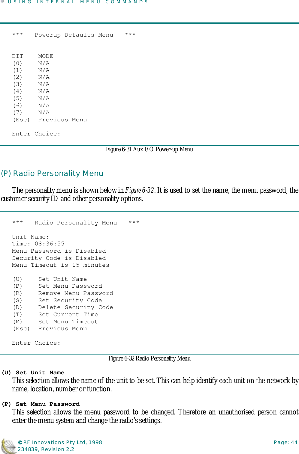 USING INTERNAL MENU COMMANDS©©©© RF Innovations Pty Ltd, 1998 Page: 44234839, Revision 2.2***   Powerup Defaults Menu   ***BIT    MODE(0)    N/A(1)    N/A(2)    N/A(3)    N/A(4)    N/A(5)    N/A(6)    N/A(7)    N/A(Esc)  Previous MenuEnter Choice:Figure 6-31 Aux I/O Power-up Menu(P) Radio Personality MenuThe personality menu is shown below in Figure 6-32. It is used to set the name, the menu password, thecustomer security ID and other personality options.***   Radio Personality Menu   ***Unit Name:Time: 08:36:55Menu Password is DisabledSecurity Code is DisabledMenu Timeout is 15 minutes(U)    Set Unit Name(P)    Set Menu Password(R)    Remove Menu Password(S)    Set Security Code(D)    Delete Security Code(T)    Set Current Time(M)    Set Menu Timeout(Esc)  Previous MenuEnter Choice:Figure 6-32 Radio Personality Menu(U) Set Unit NameThis selection allows the name of the unit to be set. This can help identify each unit on the network byname, location, number or function.(P) Set Menu PasswordThis selection allows the menu password to be changed. Therefore an unauthorised person cannotenter the menu system and change the radio’s settings.