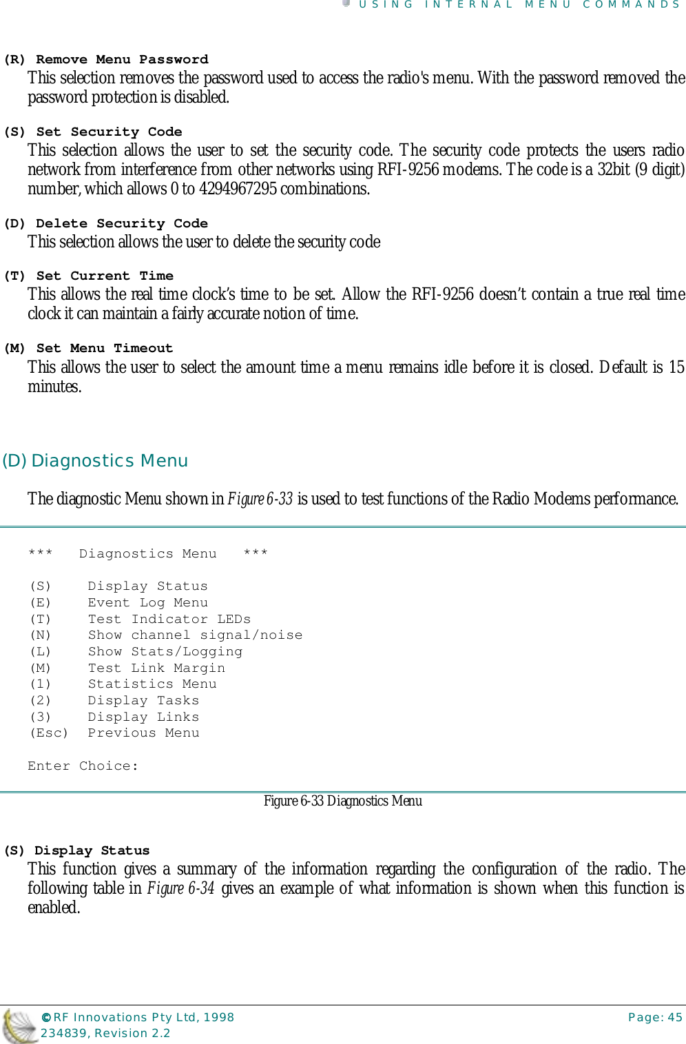 USING INTERNAL MENU COMMANDS©©©© RF Innovations Pty Ltd, 1998 Page: 45234839, Revision 2.2(R) Remove Menu PasswordThis selection removes the password used to access the radio&apos;s menu. With the password removed thepassword protection is disabled.(S) Set Security CodeThis selection allows the user to set the security code. The security code protects the users radionetwork from interference from other networks using RFI-9256 modems. The code is a 32bit (9 digit)number, which allows 0 to 4294967295 combinations.(D) Delete Security CodeThis selection allows the user to delete the security code(T) Set Current TimeThis allows the real time clock’s time to be set. Allow the RFI-9256 doesn’t contain a true real timeclock it can maintain a fairly accurate notion of time.(M) Set Menu TimeoutThis allows the user to select the amount time a menu remains idle before it is closed. Default is 15minutes.(D) Diagnostics MenuThe diagnostic Menu shown in Figure 6-33 is used to test functions of the Radio Modems performance.***   Diagnostics Menu   ***(S)    Display Status(E)    Event Log Menu(T)    Test Indicator LEDs(N)    Show channel signal/noise(L)    Show Stats/Logging(M)    Test Link Margin(1)    Statistics Menu(2)    Display Tasks(3)    Display Links(Esc)  Previous MenuEnter Choice:Figure 6-33 Diagnostics Menu(S) Display StatusThis function gives a summary of the information regarding the configuration of the radio. Thefollowing table in Figure 6-34 gives an example of what information is shown when this function isenabled.