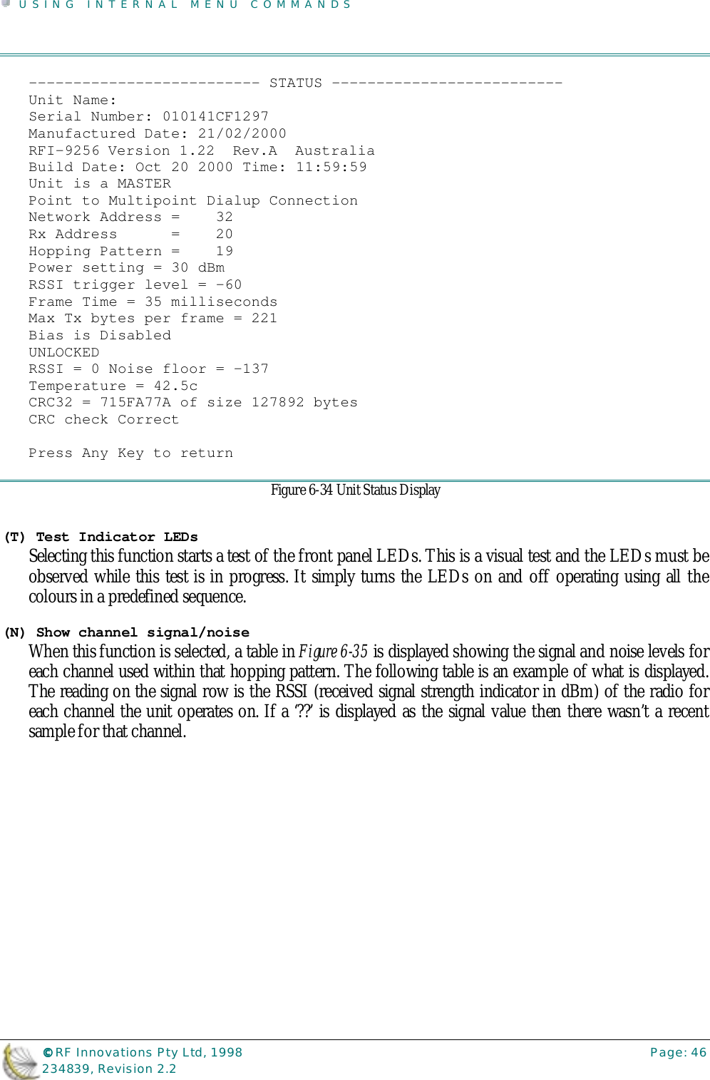 USING INTERNAL MENU COMMANDS©©©© RF Innovations Pty Ltd, 1998 Page: 46234839, Revision 2.2-------------------------- STATUS --------------------------Unit Name:Serial Number: 010141CF1297Manufactured Date: 21/02/2000RFI-9256 Version 1.22  Rev.A  AustraliaBuild Date: Oct 20 2000 Time: 11:59:59Unit is a MASTERPoint to Multipoint Dialup ConnectionNetwork Address =    32Rx Address      =    20Hopping Pattern =    19Power setting = 30 dBmRSSI trigger level = -60Frame Time = 35 millisecondsMax Tx bytes per frame = 221Bias is DisabledUNLOCKEDRSSI = 0 Noise floor = -137Temperature = 42.5cCRC32 = 715FA77A of size 127892 bytesCRC check CorrectPress Any Key to returnFigure 6-34 Unit Status Display(T) Test Indicator LEDsSelecting this function starts a test of the front panel LEDs. This is a visual test and the LEDs must beobserved while this test is in progress. It simply turns the LEDs on and off operating using all thecolours in a predefined sequence.(N) Show channel signal/noiseWhen this function is selected, a table in Figure 6-35 is displayed showing the signal and noise levels foreach channel used within that hopping pattern. The following table is an example of what is displayed.The reading on the signal row is the RSSI (received signal strength indicator in dBm) of the radio foreach channel the unit operates on. If a ‘??’ is displayed as the signal value then there wasn’t a recentsample for that channel.