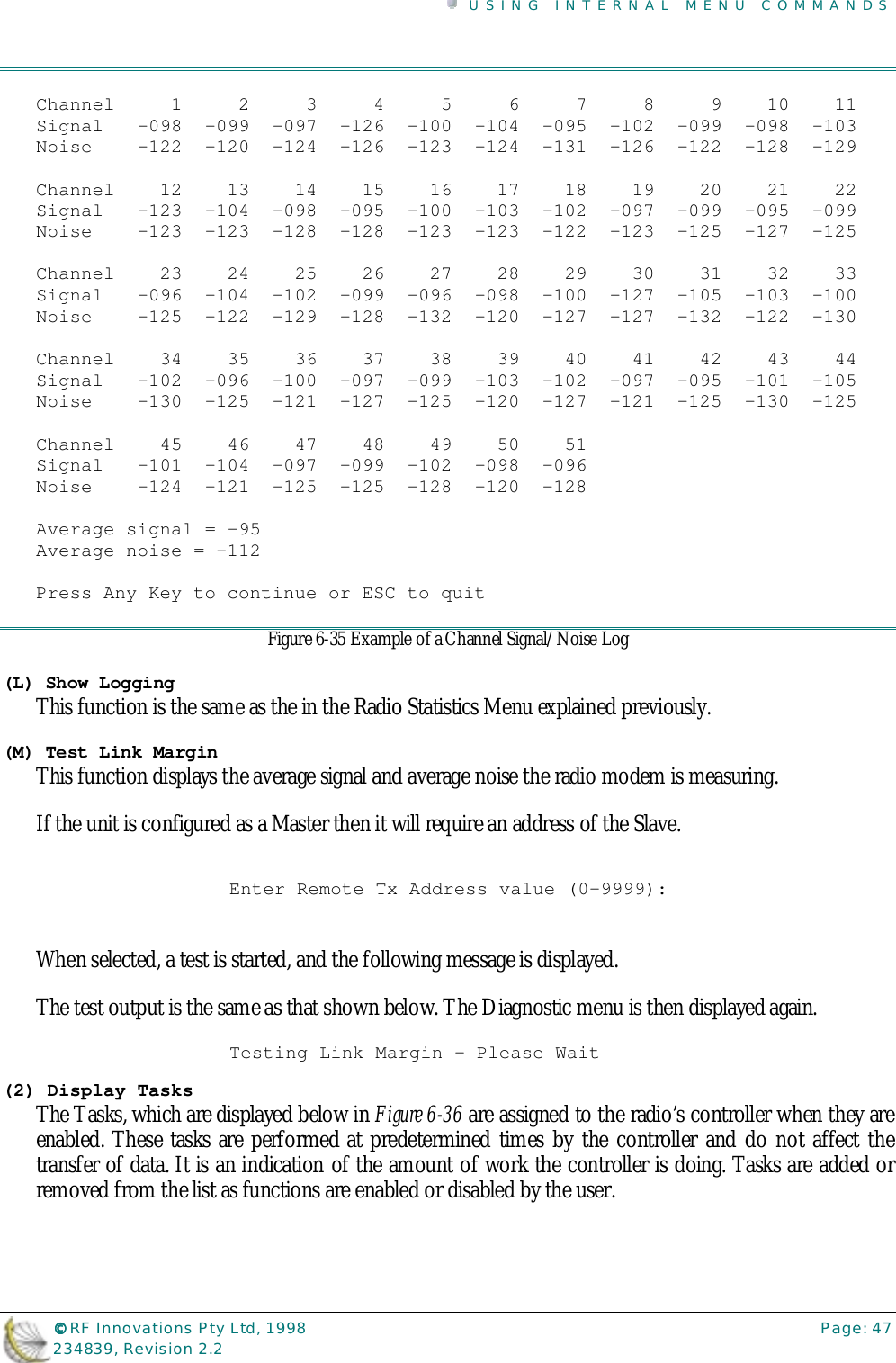 USING INTERNAL MENU COMMANDS©©©© RF Innovations Pty Ltd, 1998 Page: 47234839, Revision 2.2Channel     1     2     3     4     5     6     7     8     9    10    11Signal   -098  -099  -097  -126  -100  -104  -095  -102  -099  -098  -103Noise    -122  -120  -124  -126  -123  -124  -131  -126  -122  -128  -129Channel    12    13    14    15    16    17    18    19    20    21    22Signal   -123  -104  -098  -095  -100  -103  -102  -097  -099  -095  -099Noise    -123  -123  -128  -128  -123  -123  -122  -123  -125  -127  -125Channel    23    24    25    26    27    28    29    30    31    32    33Signal   -096  -104  -102  -099  -096  -098  -100  -127  -105  -103  -100Noise    -125  -122  -129  -128  -132  -120  -127  -127  -132  -122  -130Channel    34    35    36    37    38    39    40    41    42    43    44Signal   -102  -096  -100  -097  -099  -103  -102  -097  -095  -101  -105Noise    -130  -125  -121  -127  -125  -120  -127  -121  -125  -130  -125Channel    45    46    47    48    49    50    51Signal   -101  -104  -097  -099  -102  -098  -096Noise    -124  -121  -125  -125  -128  -120  -128Average signal = -95Average noise = -112Press Any Key to continue or ESC to quitFigure 6-35 Example of a Channel Signal/Noise Log(L) Show LoggingThis function is the same as the in the Radio Statistics Menu explained previously.(M) Test Link MarginThis function displays the average signal and average noise the radio modem is measuring.If the unit is configured as a Master then it will require an address of the Slave.Enter Remote Tx Address value (0-9999):When selected, a test is started, and the following message is displayed.The test output is the same as that shown below. The Diagnostic menu is then displayed again.Testing Link Margin - Please Wait(2) Display TasksThe Tasks, which are displayed below in Figure 6-36 are assigned to the radio’s controller when they areenabled. These tasks are performed at predetermined times by the controller and do not affect thetransfer of data. It is an indication of the amount of work the controller is doing. Tasks are added orremoved from the list as functions are enabled or disabled by the user.