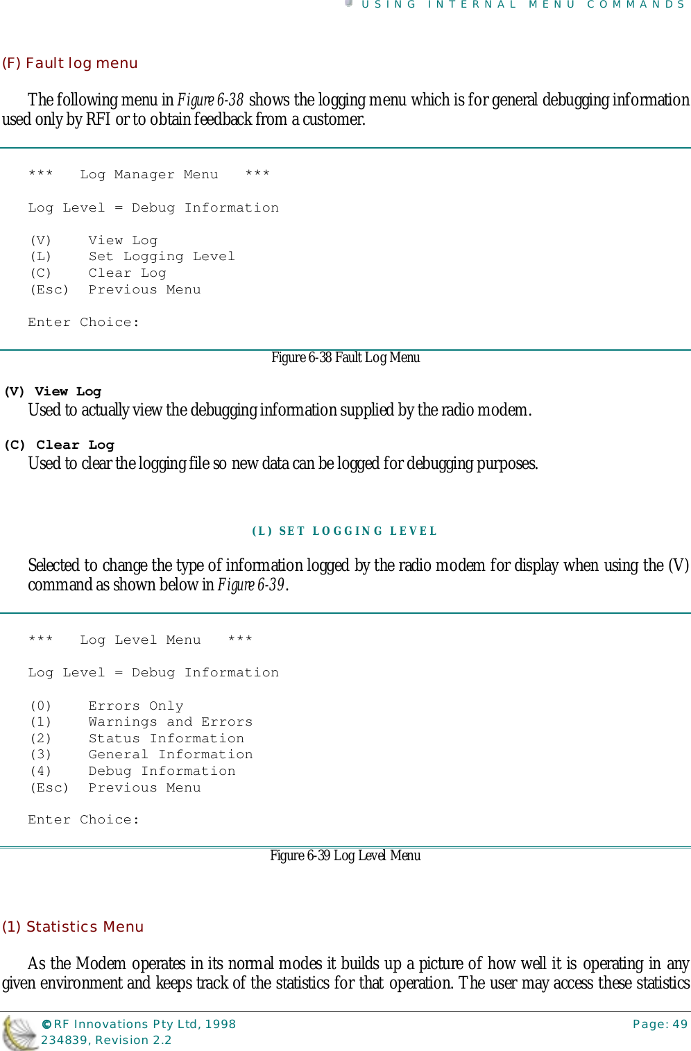 USING INTERNAL MENU COMMANDS©©©© RF Innovations Pty Ltd, 1998 Page: 49234839, Revision 2.2(F) Fault log menuThe following menu in Figure 6-38 shows the logging menu which is for general debugging informationused only by RFI or to obtain feedback from a customer.***   Log Manager Menu   ***Log Level = Debug Information(V)    View Log(L)    Set Logging Level(C)    Clear Log(Esc)  Previous MenuEnter Choice:Figure 6-38 Fault Log Menu(V) View LogUsed to actually view the debugging information supplied by the radio modem.(C) Clear LogUsed to clear the logging file so new data can be logged for debugging purposes.(L) SET LOGGING LEVELSelected to change the type of information logged by the radio modem for display when using the (V)command as shown below in Figure 6-39.***   Log Level Menu   ***Log Level = Debug Information(0)    Errors Only(1)    Warnings and Errors(2)    Status Information(3)    General Information(4)    Debug Information(Esc)  Previous MenuEnter Choice:Figure 6-39 Log Level Menu(1) Statistics MenuAs the Modem operates in its normal modes it builds up a picture of how well it is operating in anygiven environment and keeps track of the statistics for that operation. The user may access these statistics