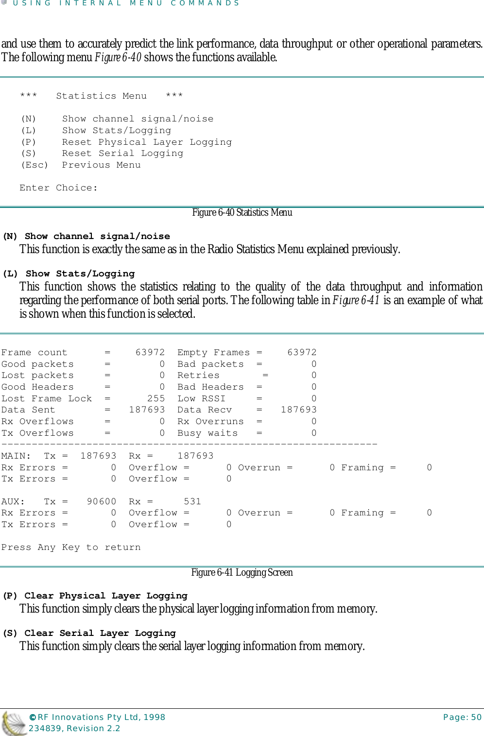 USING INTERNAL MENU COMMANDS©©©© RF Innovations Pty Ltd, 1998 Page: 50234839, Revision 2.2and use them to accurately predict the link performance, data throughput or other operational parameters.The following menu Figure 6-40 shows the functions available.***   Statistics Menu   ***(N)    Show channel signal/noise(L)    Show Stats/Logging(P)    Reset Physical Layer Logging(S)    Reset Serial Logging(Esc)  Previous MenuEnter Choice:Figure 6-40 Statistics Menu(N) Show channel signal/noiseThis function is exactly the same as in the Radio Statistics Menu explained previously.(L) Show Stats/LoggingThis function shows the statistics relating to the quality of the data throughput and informationregarding the performance of both serial ports. The following table in Figure 6-41 is an example of whatis shown when this function is selected.Frame count      =    63972  Empty Frames =    63972Good packets     =        0  Bad packets  =        0Lost packets     =        0  Retries       =       0Good Headers     =        0  Bad Headers  =        0Lost Frame Lock  =      255  Low RSSI     =        0Data Sent        =   187693  Data Recv    =   187693Rx Overflows     =        0  Rx Overruns  =        0Tx Overflows     =        0  Busy waits   =        0--------------------------------------------------------------MAIN:  Tx =  187693  Rx =    187693Rx Errors =       0  Overflow =      0 Overrun =      0 Framing =     0Tx Errors =       0  Overflow =      0AUX:   Tx =   90600  Rx =     531Rx Errors =       0  Overflow =      0 Overrun =      0 Framing =     0Tx Errors =       0  Overflow =      0Press Any Key to returnFigure 6-41 Logging Screen(P) Clear Physical Layer LoggingThis function simply clears the physical layer logging information from memory.(S) Clear Serial Layer LoggingThis function simply clears the serial layer logging information from memory.
