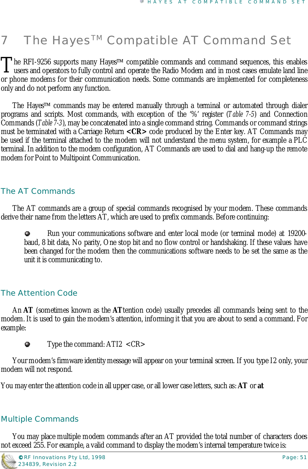 HAYES AT COMPATIBLE COMMAND SET©©©© RF Innovations Pty Ltd, 1998 Page: 51234839, Revision 2.27 The HayesTM Compatible AT Command Sethe RFI-9256 supports many Hayes compatible commands and command sequences, this enablesusers and operators to fully control and operate the Radio Modem and in most cases emulate land lineor phone modems for their communication needs. Some commands are implemented for completenessonly and do not perform any function.The Hayes commands may be entered manually through a terminal or automated through dialerprograms and scripts. Most commands, with exception of the ‘%’ register (Table 7-5) and ConnectionCommands (Table 7-3), may be concatenated into a single command string. Commands or command stringsmust be terminated with a Carriage Return &lt;CR&gt; code produced by the Enter key. AT Commands maybe used if the terminal attached to the modem will not understand the menu system, for example a PLCterminal. In addition to the modem configuration, AT Commands are used to dial and hang-up the remotemodem for Point to Multipoint Communication.The AT CommandsThe AT commands are a group of special commands recognised by your modem. These commandsderive their name from the letters AT, which are used to prefix commands. Before continuing:Run your communications software and enter local mode (or terminal mode) at 19200-baud, 8 bit data, No parity, One stop bit and no flow control or handshaking. If these values havebeen changed for the modem then the communications software needs to be set the same as theunit it is communicating to.The Attention CodeAn AT (sometimes known as the ATtention code) usually precedes all commands being sent to themodem. It is used to gain the modem’s attention, informing it that you are about to send a command. Forexample:Type the command: ATI2  &lt;CR&gt;Your modem’s firmware identity message will appear on your terminal screen. If you type I2 only, yourmodem will not respond.You may enter the attention code in all upper case, or all lower case letters, such as: AT or atMultiple CommandsYou may place multiple modem commands after an AT provided the total number of characters doesnot exceed 255. For example, a valid command to display the modem’s internal temperature twice is:T