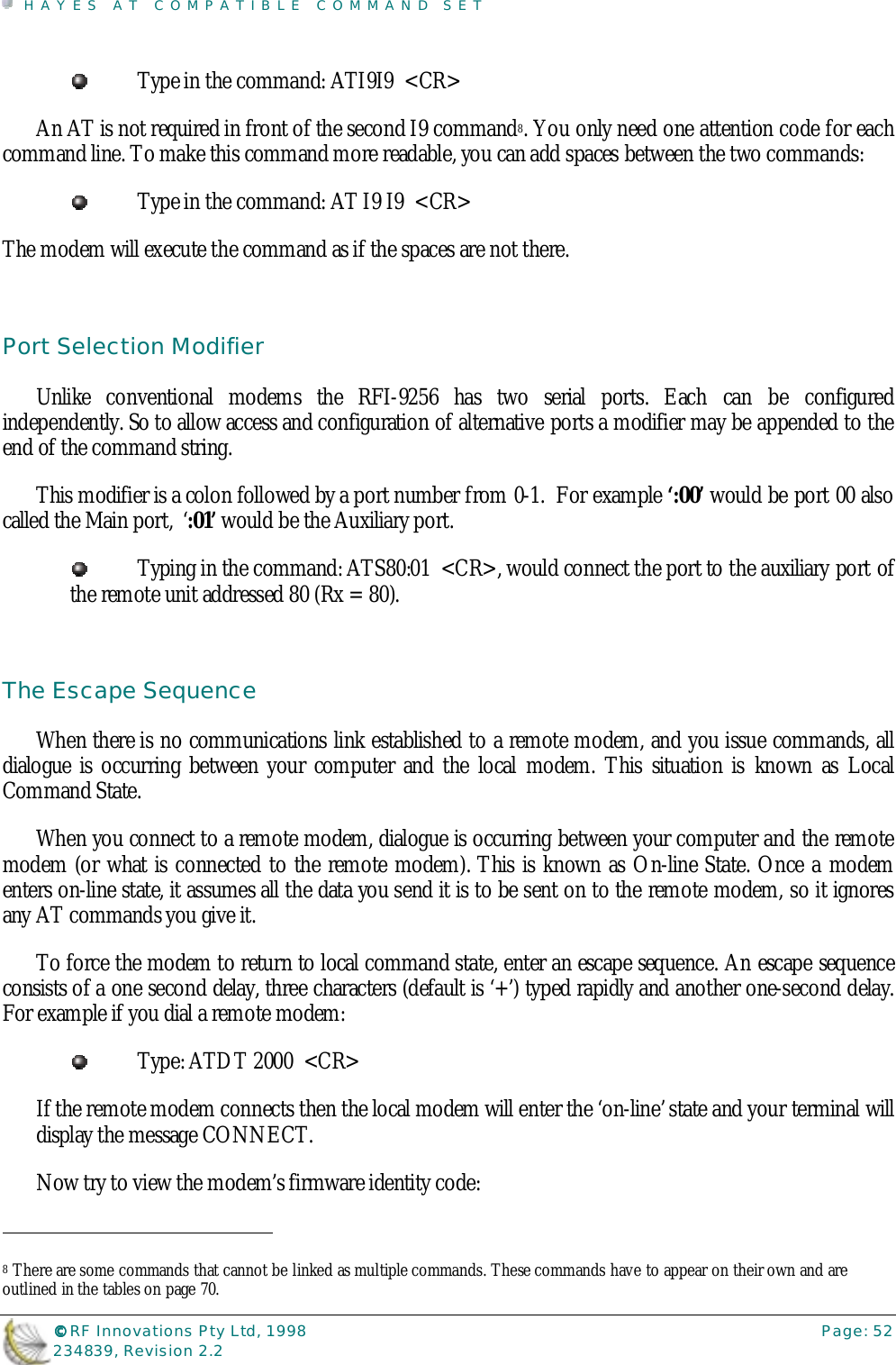 HAYES AT COMPATIBLE COMMAND SET©©©© RF Innovations Pty Ltd, 1998 Page: 52234839, Revision 2.2Type in the command: ATI9I9  &lt;CR&gt;An AT is not required in front of the second I9 command8. You only need one attention code for eachcommand line. To make this command more readable, you can add spaces between the two commands:Type in the command: AT I9 I9  &lt;CR&gt;The modem will execute the command as if the spaces are not there.Port Selection ModifierUnlike conventional modems the RFI-9256 has two serial ports. Each can be configuredindependently. So to allow access and configuration of alternative ports a modifier may be appended to theend of the command string.This modifier is a colon followed by a port number from 0-1.  For example ‘:00’ would be port 00 alsocalled the Main port,  ‘:01’ would be the Auxiliary port.Typing in the command: ATS80:01  &lt;CR&gt;, would connect the port to the auxiliary port ofthe remote unit addressed 80 (Rx = 80).The Escape SequenceWhen there is no communications link established to a remote modem, and you issue commands, alldialogue is occurring between your computer and the local modem. This situation is known as LocalCommand State.When you connect to a remote modem, dialogue is occurring between your computer and the remotemodem (or what is connected to the remote modem). This is known as On-line State. Once a modementers on-line state, it assumes all the data you send it is to be sent on to the remote modem, so it ignoresany AT commands you give it.To force the modem to return to local command state, enter an escape sequence. An escape sequenceconsists of a one second delay, three characters (default is ‘+’) typed rapidly and another one-second delay.For example if you dial a remote modem:Type: ATDT 2000  &lt;CR&gt;If the remote modem connects then the local modem will enter the ‘on-line’ state and your terminal willdisplay the message CONNECT.Now try to view the modem’s firmware identity code:                                                                        8 There are some commands that cannot be linked as multiple commands. These commands have to appear on their own and areoutlined in the tables on page 70.