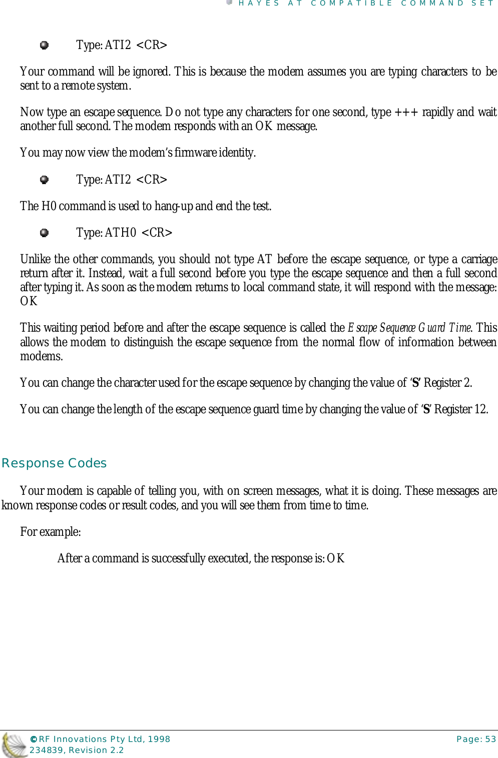 HAYES AT COMPATIBLE COMMAND SET©©©© RF Innovations Pty Ltd, 1998 Page: 53234839, Revision 2.2Type: ATI2  &lt;CR&gt;Your command will be ignored. This is because the modem assumes you are typing characters to besent to a remote system.Now type an escape sequence. Do not type any characters for one second, type +++ rapidly and waitanother full second. The modem responds with an OK message.You may now view the modem’s firmware identity.Type: ATI2  &lt;CR&gt;The H0 command is used to hang-up and end the test.Type: ATH0  &lt;CR&gt;Unlike the other commands, you should not type AT before the escape sequence, or type a carriagereturn after it. Instead, wait a full second before you type the escape sequence and then a full secondafter typing it. As soon as the modem returns to local command state, it will respond with the message:OKThis waiting period before and after the escape sequence is called the Escape Sequence Guard Time. Thisallows the modem to distinguish the escape sequence from the normal flow of information betweenmodems.You can change the character used for the escape sequence by changing the value of ‘S’ Register 2.You can change the length of the escape sequence guard time by changing the value of ‘S’ Register 12.Response CodesYour modem is capable of telling you, with on screen messages, what it is doing. These messages areknown response codes or result codes, and you will see them from time to time.For example:After a command is successfully executed, the response is: OK