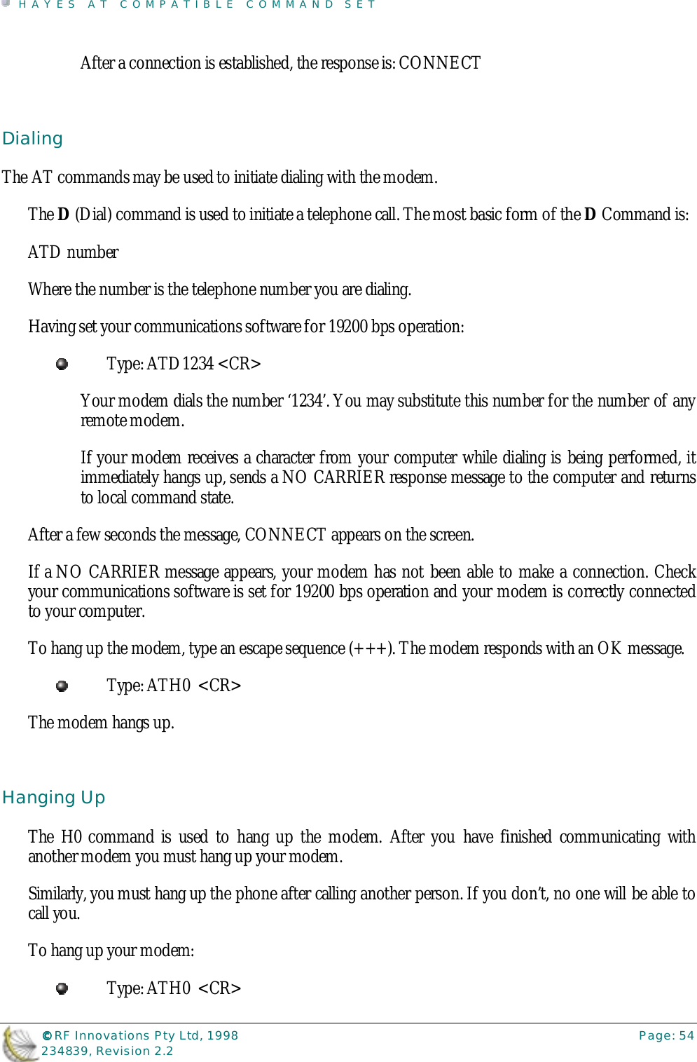 HAYES AT COMPATIBLE COMMAND SET©©©© RF Innovations Pty Ltd, 1998 Page: 54234839, Revision 2.2After a connection is established, the response is: CONNECTDialingThe AT commands may be used to initiate dialing with the modem.The D (Dial) command is used to initiate a telephone call. The most basic form of the D Command is:ATD numberWhere the number is the telephone number you are dialing.Having set your communications software for 19200 bps operation:Type: ATD1234 &lt;CR&gt;Your modem dials the number ‘1234’. You may substitute this number for the number of anyremote modem.If your modem receives a character from your computer while dialing is being performed, itimmediately hangs up, sends a NO CARRIER response message to the computer and returnsto local command state.After a few seconds the message, CONNECT appears on the screen.If a NO CARRIER message appears, your modem has not been able to make a connection. Checkyour communications software is set for 19200 bps operation and your modem is correctly connectedto your computer.To hang up the modem, type an escape sequence (+++). The modem responds with an OK message.Type: ATH0  &lt;CR&gt;The modem hangs up.Hanging UpThe H0 command is used to hang up the modem. After you have finished communicating withanother modem you must hang up your modem.Similarly, you must hang up the phone after calling another person. If you don’t, no one will be able tocall you.To hang up your modem:Type: ATH0  &lt;CR&gt;
