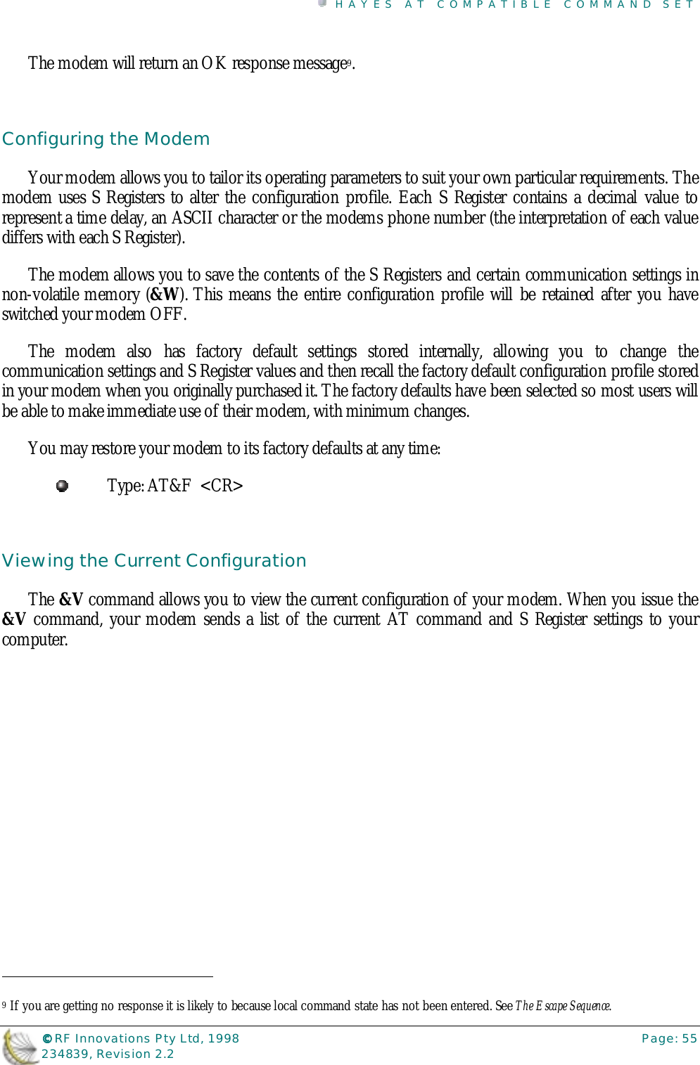 HAYES AT COMPATIBLE COMMAND SET©©©© RF Innovations Pty Ltd, 1998 Page: 55234839, Revision 2.2The modem will return an OK response message9.Configuring the ModemYour modem allows you to tailor its operating parameters to suit your own particular requirements. Themodem uses S Registers to alter the configuration profile. Each S Register contains a decimal value torepresent a time delay, an ASCII character or the modems phone number (the interpretation of each valuediffers with each S Register).The modem allows you to save the contents of the S Registers and certain communication settings innon-volatile memory (&amp;W). This means the entire configuration profile will be retained after you haveswitched your modem OFF.The modem also has factory default settings stored internally, allowing you to change thecommunication settings and S Register values and then recall the factory default configuration profile storedin your modem when you originally purchased it. The factory defaults have been selected so most users willbe able to make immediate use of their modem, with minimum changes.You may restore your modem to its factory defaults at any time:Type: AT&amp;F  &lt;CR&gt;Viewing the Current ConfigurationThe &amp;V command allows you to view the current configuration of your modem. When you issue the&amp;V command, your modem sends a list of the current AT command and S Register settings to yourcomputer.                                                                        9 If you are getting no response it is likely to because local command state has not been entered. See The Escape Sequence.